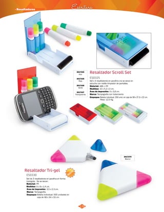 · Resaltadores Escritura 
Resaltador Scroll Set 
ES0325 
Set x 3 resaltadores en parafina (no se seca) en 
estuche con rodillo limpiador de pantallas. 
Material: 
ABS + PP. 
Medidas: 
Marca: 
Empaque: 
10 x 5.2 x 2 cm. 
6 x 3,8 cm. 
Tampografía con tratamiento. 
Área de Impresión: 
Bolsita individual. 250 unid. en caja de 58 x 27,5 x 22 cm. 
Peso: 12,5 Kg. 
3017334 
Azul 
3017335 
Rojo 
3017336 
Verde 
3017337 
Transparente 
129 
Resaltador Tri-gel 
ES0330 
Set de 3 resaltadores en parafina en forma 
triangular. No se secan. 
Material: 
Medidas: 
PP. 
9 x 8 x 1,4 cm. 
3,5 x 2,3 cm. 
Área de Impresión: 
Empaque: 
Tampografía. 
Bolsita Individual. 500 unidades en 
caja de 48 x 34 x 33 cm. 
Marca: 
NUEVO 
3017379 
Blanco 
 