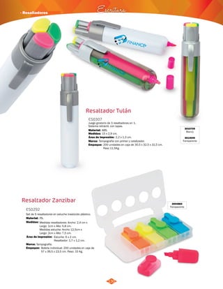 · Resaltadores Escritura 
Resaltador Tulán 
ES0307 
Juego giratorio de 3 resaltadores en 1. 
Sistema retráctil, con tapas. 
Material: 
ABS. 
Medidas: 
Marca: 
Empaque: 
2,2 x 1,3 cm. 
Área de Impresión: 
Resaltador Zanzibar 3004884 
130 
Transparente 
ES0292 
Set de 5 resaltadores en estuche traslúcido plástico. 
Material: 
Medidas: 
Medidas resaltadores: Ancho: 2,4 cm x 
Largo: 1cm x Alto: 5,8 cm. 
Medidas estuche: Ancho 12,5cm x 
Largo: 2cm x Alto: 7,5 cm. 
Área de Impresión: 
Marca: 
Empaque: 
Estuche: 6 x 2 cm. 
Resaltador: 1,7 x 1,2 cm. 
PS. 
Tampografía. 
Bolsita individual. 200 unidades en caja de 
57 x 39,5 x 23,5 cm. Peso: 15 Kg. 
15 x 2,9 cm. 
Tampografía con primer y catalizador. 
200 unidades en caja de 30,5 x 32,5 x 31,5 cm. 
Peso 11,5Kg. 
3010705 
Blanco 
3014040 
Transparente 
 