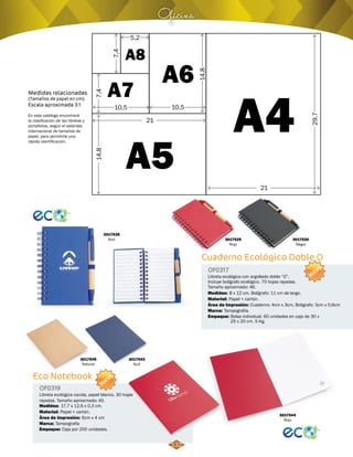 5,2 
21 
Oficina 
A8 
A7 A6 
A5 
A4 
7,4 
14,8 7,4 
14,8 
29,7 
10,5 10,5 
21 
Medidas relacionadas 
(Tamaños de papel en cm). 
Escala aproximada 3:1 
En este catálogo encontrará 
la clasificación de las libretas y 
portafolios, según el estándar 
internacional de tamaños de 
papel, para permitirle una 
rápida identificación. 
3017528 
Azul 3017529 
3017530 
Negro 
Cuaderno Ecológico Doble O 
Eco Notebook 
Libreta ecológica con argollado doble “O”. 
Incluye bolígrafo ecológico. 70 hojas rayadas. 
Tamaño aproximado: A6. 
Libreta ecológica cocida, papel blanco. 30 hojas 
rayadas. Tamaño aproximado: A5. 
OF0317 
OF0319 
Material: 
Material: 
Medidas: 
Medidas: 
Marca: 
Marca: 
Empaque: 
Empaque: 
Papel + cartón. 
Papel + cartón. 
8 x 12 cm. Bolígrafo: 11 cm de largo. 
17,7 x 12,6 x 0,3 cm. 
Tampografía. 
Tampografía 
Bolsa individual. 60 unidades en caja de 30 x 
25 x 20 cm. 5 Kg. 
Caja por 200 unidades. 
Área de Impresión: 
Área de Impresión: 
Cuaderno: 4cm x 3cm, Boligrafo: 3cm x 0,6cm 
6cm x 4 cm 
Rojo 
3017545 
Natural 
3017543 
Azul 
3017544 
Rojo 
NUEVO 
NUEVO 
132 
 