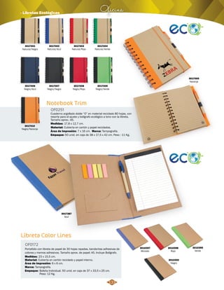 Oficina · Libretas Ecológicas 
Notebook Trim 
OF0251 
Cuaderno argollado doble “O” en material reciclado 80 hojas, con 
resorte para el ajuste y bolígrafo ecológico a tono con la libreta. 
Tamaño aprox.: A5. 
Medidas: 
Material: 
17,8 x 12,7 cm. 
Cubierta en cartón y papel reciclados. 
Marca: 
Área de Impresión: 7 x 16 cm. 
Empaque: 
Tampografía. 
50 unid. en caja de 38 x 17,5 x 42 cm. Peso : 11 Kg. 
3017006 
Negro/Azul 
3017002 
Natural/Azul 
3017007 
Negro/Negro 
3017003 
Natural/Rojo 
3017008 
Negro/Rojo 
3017004 
Natural/Verde 
3017005 
Naranja 
3017009 
Negro/Verde 
3017010 
Negro/Naranja 
3017387 
Azul 
Libreta Color Lines 
OF0172 
Portafolio con libreta de papel de 30 hojas rayadas, banderitas adhesivas de 
colores y memos adhesivos. Tamaño aprox. de papel: A5. Incluye Bolígrafo. 
Medidas: 
Material: 
Cubierta en cartón reciclado y papel interno. 
Área de Impresión: 6 x 6 cm. 
Marca: 
Empaque: 
23 x 15,5 cm. 
Tampografía. 
Bolsita Individual. 50 unid. en caja de 37 x 33,5 x 25 cm. 
Peso: 12 Kg. 
3010398 
Rojo 
3010397 
Morado 
3010399 
Verde 
3010400 
Negro 
133 
3017001 
Natural/Negro 
 