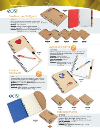 Oficina · Libretas Ecológicas 
Libreta Eco World 
Libreta ecológica de 80 hojas rayadas con troquel con forma de 
planeta en su cubierta. Argollado doble “O”. Incluye bolígrafo. 
Tamaño aproximado A5. 
14,5 x 17,5 x 1 cm. 
Área de Impresión: 
Bolsita individual. 50 unid. en 
caja de 36,5 x 36 x 20 cm. 
Peso: 11 Kg. 
Notebook Planet 
Cuaderno con Bolígrafo 
Libreta con tapa de cartón y argollado metálico doble “O”. 
Con bolígrafo incluido de color similar. Tamaño aprox.: A5. 80 hojas. 
Medidas: 
17,8 x 15 x 1 cm. 
Cubierta en cartón y papel reciclados. 
Área de Impresión: 6 x 6 cm. 
Libreta 
Eco Heart 
Libreta ecológica de anillado doble “O”, con 60 hojas rayadas 
y tapa con ranura para ajustar. Tamaño aprox.: A5. 
Libreta ecológica de 80 hojas rayadas con troquel con forma 
de corazón en su cubierta. Con argollado doble “O”. Incluye 
bolígrafo reciclado. Tamaño aproximado A5. 
OF0260 
OF0323 
OF0324 
Material: 
Material: 
Material: 
Medidas: 
Medidas: 
Medidas: 
Marca: 
Marca: 
Marca: 
Empaque: 
Empaque: 
Empaque: 
Cubierta en cartón papel. 
Papel reciclado + cartón. 
Papel reciclado + cartón. 
17,5 x 12,7 cm. 
14,5 x 17,5 x 1 cm. 
Tampografía. 
Tampografía 
Tampografía 
100 unidades en caja de 32 x 39 x 27,5 cm. 
Peso 13Kg. 
Bolsita individual. 50 unidades en caja de 
36,5 x 36 x 20 cm. Peso: 11 Kg. 
Área de Impresión: 
Área de Impresión: 
6 x 6 cm. 
6 x 6 cm. 
6 x 6 cm. 
OF0152 
Material: 
Marca: 
Empaque: 
Tampografía. 
Bolsita individual. 100 unidades en caja de 
35,5 x 34,5 x 40 cm. Peso: 20 Kg. 
3004650 
Rojo 
3004756 
Naranja 
3017056 
Negro 
3017057 
Azul 
3017058 
Rojo 
3017059 
Verde 
3004649 
Azul 
3004755 
Verde 
3004757 
Amarillo 
3017552 
Azul 
3017553 
Rojo 
3004651 
Negro 
NUEVO NUEVO 
134 
 