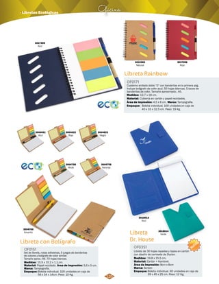 Oficina · Libretas Ecológicas 
3004621 
Azul 
3004622 
Rojo 
3004758 
Verde 
Libreta con Bolígrafo 
OF0151 
Set de libreta, notas adhesivas, 5 juegos de banderitas 
de colores y bolígrafo de color similar. 
Tamaño aprox.: A6. 70 hojas blancas. 
Medidas: 
Material: 
Marca: 
Empaque: 
15,5 x 10,2 x 1,1 cm. 
Papel reciclado. 
Tampografía. 
Área de Impresión: 5,6 x 5 cm. 
Bolsita individual. 100 unidades en caja de 
56 x 34 x 14cm. Peso: 10 Kg. 
3004623 
Negro 
3004759 
Naranja 
3010362 
Natural 
Libreta Rainbow 
OF0171 
Cuaderno anillado doble “O” con banderitas en la primera pág. 
Incluye bolígrafo de color azul. 50 hojas blancas. 5 tacos de 
banderitas de color. Tamaño aproximado.: A5. 
Medidas: 
Material: 
Empaque: 
12,7 x 18 cm. 
Cubierta en cartón y papel reciclados. 
Bolsita individual. 100 unidades en caja de 
40 x 33 x 32,5 cm. Peso: 19 Kg. 
Área de Impresión: 4,5 x 6 cm. Tampografía. 
3018013 
Azul 
Marca: 
3018014 
Verde 
3004760 
Amarillo Libreta 
Dr. House 
OF0351 
Libreta de 30 hojas rayadas y tapas en cartón 
con diseño de camiseta de Doctor. 
Medidas: 
Material: 
19,8 x 15,5 cm. 
Cartón + Kambrel. 
Área de Impresión: 8cm x 8cm 
3017396 
Rojo 
3017395 
Azul 
Marca: 
Empaque: 
Screen 
NUEVO 
Bolsita individual. 60 unidades en caja de 
39 x 45 x 25 cm. Peso: 12 Kg. 
135 
 