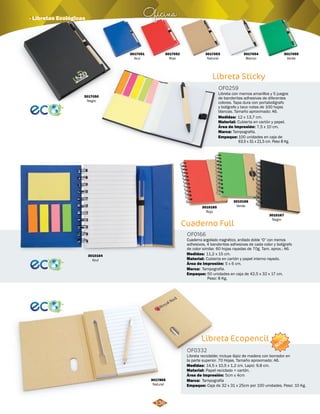 OF0259 
Medidas: 
Área de Impresión: 7,5 x 10 cm. 
Cuaderno Full 
OF0166 
3010167 
Negro 
12 x 13,7 cm. 
Cuaderno argollado magnético, anillado doble “O” con memos 
adhesivos, 4 banderitas adhesivas de cada color y bolígrafo 
de color similar. 60 hojas rayadas de 70g. Tam. aprox.: A6. 
Medidas: 
Material: 
Cubierta en cartón y papel interno rayado. 
Área de Impresión: 
Tampografía. 
Empaque: 
5 x 6 cm. 
50 unidades en caja de 42,5 x 32 x 17 cm. 
Peso: 8 Kg. 
Libreta Ecopencil 
Marca: 
OF0332 
Libreta reciclable; incluye lápiz de madera con borrador en 
la parte superior. 70 Hojas. Tamaño aproximado: A6. 
Medidas: 
Material: 
Área de Impresión: 
Marca: 
Papel reciclado + cartón. 
Empaque: 
11,2 x 15 cm. 
14,5 x 10,5 x 1,2 cm. Lapiz: 9,8 cm. 
Tampografía 
5cm x 4cm 
Caja de 32 x 31 x 25cm por 100 unidades. Peso: 10 Kg. 
Oficina · Libretas Ecológicas 
3017865 
Natural 
3010166 
3010165 Verde 
Rojo 
3010164 
Azul 
Libreta Sticky 
Libreta con memos amarillos y 5 juegos 
de banderitas adhesivas de diferentes 
colores. Tapa dura con portabolígrafo 
y bolígrafo y taco notas de 100 hojas 
blancas. Tamaño aproximado: A6. 
Material: 
Marca: 
Empaque: 
Cubierta en cartón y papel. 
Tampografía. 
100 unidades en caja de 
63,5 x 31 x 21,5 cm. Peso 8 Kg. 
3017050 
Negro 
3017051 
Azul 
3017052 
Rojo 
3017053 
Natural 
NUEVO 
136 
3017054 
Blanco 
3017055 
Verde 
 