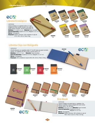 Oficina · Libretas Ecológicas 
Libreta Ecológica 
OF0150 
Libreta ecológica con argollado doble “O” negro, 
bolígrafo de color similar incluido y 60 hojas de 
papel rayado reciclado. Tamaño aproximado: A7. 
Material: 
Área de Impresión: 
Cuaderno: 6 x 5 cm. Bolígrafo: 5 x 0,7 cm. 
Libreta Clip con Bolígrafo 
OF0252 
Libreta pequeña con argollado doble “O” de 60 hojas de papel reciclado 
rayado, con bolígrafo de color similar. Tamaño aprox.: A7. 
Material: 
Medidas: 
Marca: 
Empaque: 
Medidas: 
Marca: 
Empaque: 
Papel reciclado. 
Papel reciclado. 
7,7 x 12,6 x 1,1 cm. 
Tampografía. 
Bolsita individual. 100 unidades en caja de 
47,5 x 36 x 16 cm. Peso: 8 Kg. 
12,5 x 7,7 cm. 
Tampografía. 
100 unidades en caja de 38 x 35 x 34 cm. Peso: 14 Kg. 
Área de Impresión: 
Cuaderno: 6 x 9 cm. Bolígrafo: 5 x 0,7 cm. 
3004603 
Azul 
3004605 
Rojo 
3004604 
Negro 
3010566 
Morado 
3017015 
Azul 
3017014 
Naranja 
3017013 
Rojo 
3017012 
Verde 
3017011 
Negro 
3004608 
Naranja 
3004607 
Amarillo 
3004873 
Naranja 
Eco Book 
OF0149 
Libreta ecológica de papel blanco, argollada. Con 
elástico sujetador. Incluye bolígrafo de color similar. 
Tamaño aprox.: A6. 68 hojas. 
Medidas: Material: 
Área de Impresión: Cuaderno: 6 x 6 cm. 
Marca: 
Empaque: 
14,5 x 9 x 1 cm. Papel reciclado. 
Tampografía. 
Bolígrafo: 5 x 0,7 cm. 
Bolsita individual. 160 unidades en caja de 
48,5 x 50,5 x 22,5 cm. Peso: 14,5 Kg. 
3004871 
Rojo 
3004870 
Azul 
3004874 
Amarillo 
3010076 
Morado 
3004872 
Verde 
3004875 
Negro 
3004605 
Rojo 
3004606 
Verde 
137 
 