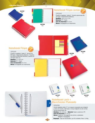 3017956 
Rojo 
Oficina · Libretas Plásticas 
Notebook Lock + 
Manchester Plateado 
NUEVO 
Empaque: Caja de 42x23x36cm, por 50 unidades. Peso: 11.5Kg 
Notebook Filipo 
Notebook Filipo Junior 
Libreta argollada doble “O” con espacio troquelado para bolígrafo 
y cierre con broche. 100 hojas e incluye bolígrafo de color similar. 
Tamaño aproximado: A5. 
Cuaderno argollado “doble O”. Tamaño A5, 
80 hojas, 4 separadores plásticos. 7 taquitos 
de notas de diferentes tamaños y colores con 
25 hojas cada uno. 
Cuaderno argollado “doble O”. Tamaño aproximado A6, 
75 hojas, 4 separadores plásticos. 
OF0256 
OF0341 
OF0342 
Material: 
Material: 
Material: 
Medidas: 
Medidas: 
Medidas: 
Marca: 
Marca: 
Marca: 
Papel y cubierta en PP. 
PP + Papel. 
PP + Papel. 
16 x 17,8 cm. 
17 x 21,5 cm. 
15,2 x 11 x 1 cm. 
Cuaderno: Tampografía con primer y catalizador. 
Bolígrafo: Tampografía. 
Tampografia con tratamiento. 
Tampografía con tratamiento. 
Área de Impresión: 
Área de Impresión: 
Área de Impresión: 
6 x 14 cm. 
6 x 4 cm. 
5 x 3 cm. 
3017307 
Azul 
3017308 
Rojo 
3017958 
Rojo 
3017957 
Azul 
3017955 
Azul 
3017309 
Verde 
NUEVO 
138 
 