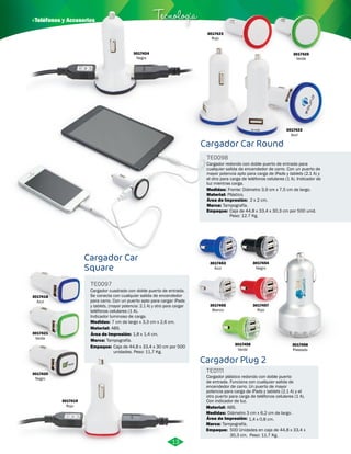 · Teléfonos y Accesorios Tecnología 
Cargador Car 
Square 
Cargador Car Round 
Cargador cuadrado con doble puerto de entrada. 
Se conecta con cualquier salida de encendedor 
para carro. Con un puerto apto para cargar iPads 
y tablets, (mayor potencia: 2.1 A) y otro para cargar 
teléfonos celulares (1 A). 
Indicador luminoso de carga. 
Cargador redondo con doble puerto de entrada para 
cualquier salida de encendedor de carro. Con un puerto de 
mayor potencia apto para carga de iPads y tablets (2.1 A) y 
el otro para carga de teléfonos celulares (1 A). Indicador de 
luz mientras carga. 
TE0097 
TE0098 
Material: 
Empaque: 
Material: 
Plástico. 
Empaque: 
Medidas: 
Medidas: 
ABS. 
Caja de 44,8 x 33,4 x 30 cm por 500 
unidades. Peso: 11,7 Kg. 
Caja de 44,8 x 33,4 x 30,3 cm por 500 unid. 
Peso: 12.7 Kg. 
7 cm de largo x 3,3 cm x 2,6 cm. 
Frente: Diámetro 3,9 cm x 7,5 cm de largo. 
Área de Impresión: 
Área de Impresión: 
Marca: 
Marca: 
1,8 x 1,4 cm. 
2 x 2 cm. 
Tampografía. 
Tampografía. 
3017421 
Verde 
3017420 
Negro 
3017419 
Rojo 
3017422 
Azul 
3017424 
Negro 
3017454 
Negro 
3017455 
Blanco 
3017458 
Verde 
3017457 
Rojo 
3017453 
Azul 
3017456 
Plateado 
Cargador Plug 2 
TE0111 
Cargador plástico redondo con doble puerto 
de entrada. Funciona con cualquier salida de 
encendedor de carro. Un puerto de mayor 
potencia para carga de iPads y tablets (2.1 A) y el 
otro puerto para carga de teléfonos celulares (1 A). 
Con indicador de luz. 
Material: 
Medidas: 
Área de Impresión: 1,4 x 0,8 cm. 
Marca: 
ABS. 
Diámetro 3 cm x 6,2 cm de largo. 
Tampografía. 
Empaque: 
500 Unidades en caja de 44,8 x 33,4 x 
30,3 cm. Peso: 11.7 Kg. 
3017418 
Azul 
3017423 
Rojo 
3017425 
Verde 
13 
 