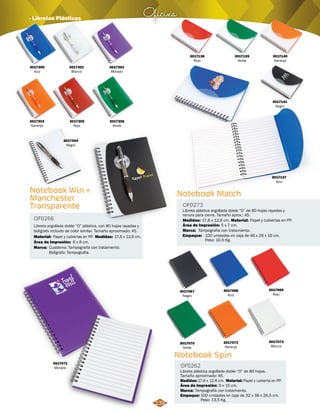 Oficina · Libretas Plásticas 
3017305 
Rojo 
Notebook Win + 
Manchester 
Transparente 
OF0266 
Libreta argollada doble “O” plástica, con 80 hojas rayadas y 
bolígrafo incluido de color similar. Tamaño aproximado: A5. 
Material: Medidas: 
Marca: 
Papel y cubiertas en PP. 17,6 x 12,6 cm. 
Cuaderno: Tampografía con tratamiento. 
Bolígrafo: Tampografía. 
Área de Impresión: 
6 x 8 cm. 
3017300 
Azul 
3017301 
Blanco 
3017302 
Morado 
3017303 
Naranja 
3017304 
Negro 
3017306 
Verde 
OF0273 
Área de Impresión: 5 x 7 cm. 
Notebook Spin 
OF0262 
Libreta plástica argollada doble “O” de 80 hojas. 
Tamaño aproximado: A5. 
Medidas: Material: 
Marca: 
Empaque: 
3017137 
Azul 
17,6 x 12,6 cm. Papel y cubierta en PP. 
Tampografía con tratamiento. 
Área de Impresión: 9 x 15 cm. 
100 unidades en caja de 32 x 38 x 26,5 cm. 
Peso: 13,5 Kg. 
3017071 
Morado 
3017067 
Negro 
3017070 
Verde 
3017068 
Azul 
3017072 
Naranja 
3017069 
Rojo 
3017073 
Blanco 
Notebook Match 
Libreta plástica argollada doble “O” de 80 hojas rayadas y 
ranura para cierre. Tamaño aprox.: A5. 
Medidas: Material: 
Marca: 
Empaque: 
17,6 x 12,6 cm. Papel y cubiertas en PP. 
Tampografía con tratamiento. 
100 unidades en caja de 46 x 26 x 16 cm. 
Peso: 10,5 Kg. 
3017138 
Rojo 
3017140 
Naranja 
3017139 
Verde 
3017141 
Negro 
139 
 