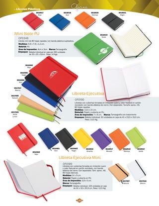 Oficina · Libretas Plásticas 
Mini Note PU 
OF0348 
Libreta mini de 80 hojas rayadas, con banda elástica sujetadora. 
Medidas: 
Material: 
9,9 x 7,6 x 1,2 cm. 
PU 
Área de Impresión: Marca: 
Empaque: 
4cm x 3cm Tampografía 
Bolsita individual en caja por 240 unidades 
de 32 x 22 x 32cm. Peso: 14 Kgs. 
Libreta Ejecutiva 
OF0190 
Libretas con cubiertas forradas en imitación cuero y color Natural en cartón 
reciclado; con banda elástica de cierre. Con separador. Tamaño aprox.: A5. 
80 hojas rayadas. 
Material: 
13,5 x 21 cm. 
Área de Impresión: 
Bolsita individual. 50 unidades en caja de 41 x 23,5 x 31,5 cm. 
Peso: 13,5 Kg. 
Libreta Ejecutiva Mini 
OF0189 
Libretas con cubiertas forradas en imitación cuero 
y color Natural en cartón reciclado, con banda 
elástica de cierre. Con separador. Tam. aprox.: A6. 
80 hojas blancas. 
Material: 
Medidas: 
Marca: 
Empaque: 
Medidas: 
Papel y cubierta en PU. 
14 x 9 cm. 
Papel y cubierta en PU. 
Área de Impresión: 
Marca: 
Empaque: 
7 x 6 cm. Tampografía con tratamiento 
3,8 x 5 cm. 
Tampografía. 
Bolsita individual. 100 unidades en caja 
de 41 x 32 x 20,5 cm. Peso: 12,5 Kg. 
3010404 
Azul 
3017517 
Blanco 
3017508 
Natural 
3017509 
Verde 
Limón 
3010405 
Rojo 
3010406 
Negro 
3010402 
Rojo 
3010401 
Azul 
3010403 
Negro 
3010516 
Amarillo 
3010517 
Morado 
3010518 
Naranja 
3010519 
Verde 
3017516 
Blanco 
3017507 
Natural 
3018020 
Naranja 
3018021 
Negro 
3018019 
Verde 
3018018 
Azul 
3018017 
Rojo 
140 
 