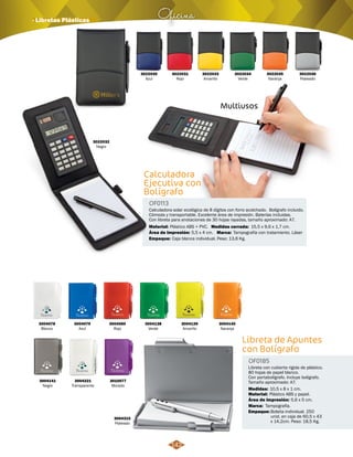Oficina · Libretas Plásticas 
3004078 
Blanco 
3004141 
Negro 
3004079 
Azul 
3004221 
Transparente 
3004080 
Rojo 
3010077 
Morado 
OF0113 
Plástico ABS + PVC. 15,5 x 9,6 x 1,7 cm. 
Área de Impresión: 
3004138 
Verde 
5,5 x 4 cm. 
3004139 
Amarillo 
3004140 
Naranja 
3004315 
Plateado 
Libreta de Apuntes 
con Bolígrafo 
OF0185 
Libreta con cubierta rígida de plástico. 
80 hojas de papel blanco. 
Con portabolígrafo. Incluye bolígrafo. 
Tamaño aproximado: A7. 
Medidas: 
Material: 
Marca: 
Empaque: 
10,5 x 8 x 1 cm. 
Plástico ABS y papel. 
Tampografía. 
Bolsita individual. 250 
unid. en caja de 60,5 x 43 
x 14,2cm. Peso: 18,5 Kg. 
Área de Impresión: 5,6 x 5 cm. 
3022030 
Azul 
3022032 
Negro 
3022031 
Rojo 
3022033 
Amarillo 
3022034 
Verde 
3022035 
Naranja 
3022036 
Plateado 
Multiusos 
Calculadora 
Ejecutiva con 
Bolígrafo 
Calculadora solar ecológica de 8 dígitos con forro acolchado. Bolígrafo incluido. 
Cómoda y transportable. Excelente área de impresión. Baterías incluidas. 
Con libreta para anotaciones de 30 hojas rayadas, tamaño aproximado: A7. 
Material: Medidas cerrada: 
Marca: 
Empaque: 
Tampografía con tratamiento. Láser 
Caja blanca individual. Peso: 13,6 Kg. 
142 
 