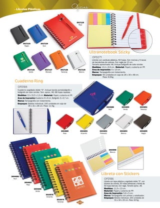 Ultranotebook Sticky 
OF0271 
Libreta con carátula plástica, 50 hojas. Con memos y 5 tacos 
de banderitas de colores. Con regla de 12 cm. 
Tamaño aproximado: A6. Incluye bolígrafo de color similar. 
Medidas: Material: 
Marca: 
Empaque: 
13,1 x 9,9 cm. Papel y cubierta en PP. 
Tampografía con tratamiento. 
Área de Impresión: 5 x 13 cm. 
50 unidades en caja de 26 x 30 x 48 cm. 
Peso: 9,5Kg. 
Oficina · Libretas Plásticas 
3017123 
Negro 
3017124 
Azul 
3017126 
Verde 
3017127 
Morado 
3017128 
Naranja 
3017125 
Rojo 
3017129 
Blanco 
Cuaderno Ring 
OF0184 
Cuaderno argollado doble “O”. Incluye banda portabolígrafo y 
bolígrafo de color similar. Tam. aprox.: A6. 68 hojas rayadas. 
Medidas: Material: 
13 x 15,5 x 1,5 cm. Papel y cubierta en PP. 
Área de Impresión: Cuaderno: 6 x 6 cm. Bolígrafo: 5 x 0,7 cm. 
Marca: 
Empaque: 
Tampografía con tratamiento. 
Bolsita individual. 100 unidades en caja de 
35 x 31 x 26 cm. Peso: 11 Kg. 
3004888 
Azul 
3004889 
Rojo 
3004893 
Plateado 
3004892 
Amarillo 
3004890 
Verde 
3004894 
Blanco 
3004891 
Naranja 
3004895 
Negro 
Libreta con Stickers 
OF0186 
Libreta con tapa plástica y argollado doble “O”, con 
stickers de colores, 50 notas adhesivas y libreta de 
50 hojas blancas. Con regla. Tamaño aprox.: A6. 
Medidas: 
Material: 
11,5 x 13 cm. 
Papel y cubierta de PP. 
Área de Impresión: 5,6 x 5 cm. 
Marca: 
Empaque: 
Tampografía con primer y catalizador. 
Bolsita individual. 200 unidades de 
51 x 34 x 25 cm. Peso 16 Kg. 
3004696 
Azul 
3004697 
Rojo 
3004698 
Verde 
3010078 
Amarillo 
3010079 
Naranja 
3004699 
Blanco 
143 
 