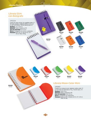 Oficina · Libretas Plásticas 
Libreta Slim 
con Bolígrafo 
OF0254 
Libreta de notas vertical. Con argollado doble “O”. 
50 hojas rayadas y bolígrafo plástico a tono con 
el color de la libreta. Tamaño aproximado: A7. 
Medidas: 
Material: 
Marca: 
Empaque: 
7,6 x 12,8 cm. 
Papel y cubierta en PP. 
Tampografía con primer y catalizador. 
Área de Impresión: 5,5 x 6 cm. 
200 unid. en caja de 42 x 31 x 
23 cm. Peso: 10 Kg. 
3017021 
Negro 
3017025 
Blanco 
3017022 
Rojo 
3017026 
Naranja 
3017023 
Verde 
3017027 
Azul 
Libreta Moon Color Mini 
OF0187 
Cuaderno con solapa de color. Argollado metálico doble “O” 
con 50 hojas de papel blanco 70 g. Tamaño Aprox.: A7. 
Medidas: 
10,8 x 9 cm. 
Material: 
Marca: 
Empaque: 
Papel y cubiertas en PP. 
Tampografía con tratamiento. 
Área de Impresión: 3,8 x 4,5 cm. 
Caja por 200 unidades de 5,5 x 27 x 20 cm. 
Peso: 9,5 Kg. 
3010103 
Azul 
3010104 
Rojo 
3010106 
Naranja 
3010105 
Verde 
3010107 
Amarillo 
3010108 
Morado 
3017024 
Morado 
144 
 