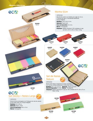Oficina · Memos y Adhesivos 
3010434 
Natural 
3017513 
Azul 
Memo Slim 
Estuche de cartón con bolsillo para regla de 12 cm, 
2 memos de color y 5 banderitas adhesivas. 
Incluye bolígrafo. 
Medidas: 
Área de Impresión: 6 x 4 cm. 
NUEVO 
3018037 
Rojo 
Medidas: Papel reciclable. 
8,7 x 11 x 2,2 cm. 
Área de Impresión: 5 x 3cm 
3017869 
Rojo 
OF0350 
3017866 
Natural 
15,5 x 6,5 x 2 cm. 
3017868 
Verde 
3017867 
Azul 
3017515 
Negro 
Papel kraft. 
3017514 
Rojo 
OF0226 
Material: 
Marca: 
Empaque: 
Tampografía. 
Bolsita individual. 120 unidades en caja 
de 42,5 x 37,5 x 26 cm. Peso: 13 Kg. 
Set Sticky + Notes Large 
OF0333 
Set de memos rectangular con 5 bloques de nota de colores 
de 50 hojas cada uno. Incluye bolígrafo. 
Medidas: 
Material: 
Área de Impresión: 6cm x 4 cm 
Marca: 
10 x 26 cm. 
Papel + Kraft. 
Tampografía. 
NUEVO 
Set de Notas 
Nature 
Set de 130 notas en estuche de cartón reciclable, 
con memos y stickys adhesivos en diferentes colores. 
Material: 
Marca: 
Empaque: 
Tampografia 
Bolsita individual en caja por 100 unidades de 47 x 25 x 27 cm. 
Peso: 13 Kg. 
3018035 
Natural 
3018036 
Azul 
3018038 
Negro 
145 
 