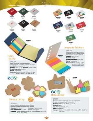 Oficina · Memos y Adhesivos 
Eco 
Sticky 
OF0204 
3004928 
Azul 
Set de memos de 25 hojas adhesivas, 
con 5 juegos de banderitas y cubierta de cartón 
con troqueles circulares. 
Medidas: Material: 
Área de Impresión: 6 x 2 cm. 
Marca: 
Tampografía. 
Empaque: 
8,4 x 8,1 cm. Cartón y papel. 
Bolsita individual. 500 unid. en caja 
de 48 x 29 x 26,5 cm. Peso: 10 Kg. 
3004929 
Rojo 
3004932 
Blanco 
3004930 
Verde 
3004933 
Negro 
3004931 
Plateado 
3004934 
Natural 
3004647 
Negro 
Juego de Stickers 
OF0206 
Banderitas de papel adhesivas en 
5 colores (25 c/u) y tapa de cartón. 
Con troqueles circulares al frente. 
Medidas: 
Material: 
8,2 x 5,4 cm. 
Papel. 
Área de Impresión: 6 x 2,7 cm. 
Marca: 
Empaque: 
Tampografía. 
Bolsita individual. 1.000 
unidades de 51 x 25 x 
22,5 cm. Peso: 11 Kg. 
3004885 
Azul 
3004648 
Blanco 
3010611 
Rojo 
3010610 
Plateado 
3010612 
Verde 
3004646 
Natural 
3004648 
Blanco 
Notas Great 
OF0241 
3010668 
Natural 
Memo con cubierta en forma de mano con pulgar arriba. 
25 notas adhesivas por color (4 colores). 
Medidas: 
Material: 
14,5 x 13 cm. Memo: 4,5 x 5 cm. 
Cartón. 
Área de Impresión: 6 x 6 cm. 
Marca: 
Empaque: 
Tampografía. 
Bolsita individual. 200 unid. en caja de 42 x 32 x 27 cm. 
Peso: 6 Kg. 
Memos Lucky 
OF0349 
NUEVO 
Memos adhesivos de diferetes colores. Cubierta 
elaborada en papel reciclado en forma de trebol. 
Medidas: Papel reciclable. 
Material: 
Marca: 
14 x 13 cm 
Área de Impresión: 5 x 5cm 
Empaque: 
Tampografía. 
Bolsita individual en caja por 100 unidades de 43 x 27 x 
28 cm. Peso: 4 Kgs. 
147 
 