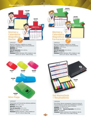 Oficina · Memos y Adhesivos 
Memos y 
Calendario 
Magnético 
Doctor 
OF0321 OF0322 
Memos ó calendario magnético en colores. 
Calendario magnético incluye memos adhesivos. 
Medidas: Medidas: 
9,5 x 7,5 cm. 9,5 x 7,5 cm. 
Material: Material: 
PVC. PVC. 
Área de Impresión: Área de Impresión: 
2,5 x 0,9 cm. 2,5 x 0,9 cm. 
Marca: Marca: 
Tampografía. Tampografía. 
Empaque: Empaque: 
Bolsita individual. 200 unidades en caja 
de 41 x 27 x 25 cm. Peso: 9,5 Kg 
3004897 
Rojo 
Mini Flags 
Memos y 
Calendario 
Magnético 
Farmaceuta 
Dispensador de 25 banderitas adhesivas plásticas. 
Memos ó calendario magnético en colores. 
Calendario magnético incluye memos adhesivos. 
OF0207 
Medidas: 
Material: 
Marca: 
Plástico ABS. 
Tampografía con tratamiento. 
Empaque: 
Bolsita individual. 1.000 unidades de 
45 x 37 x 23 cm. Peso: 8 Kg. 
Bolsita individual. 200 unidades en caja 
de 41 x 27 x 25 cm. Peso: 9,5 Kg 
6,5 x 3,8 x 1 cm. 
Área de Impresión: 
2,2 x 2 cm. 
3004896 
Azul 
3004899 
Amarillo 
3004900 
Rosado 
3004898 
Verde Set MemoDesk 
+ Resaltadores 
OF0314 
3011401 
Negro 
Set contiene: Memos rectangulares, 5 tacos de memos en 
forma de flechas en colores, tres resaltadores en parafina y 
calendario. En estuche con tapa en sintético. 
Medidas: 
Material: 
Marca: 
Empaque: 
12 x 10 x 2,5 cm. 
Área de Impresión: 4,5 x 4,5 cm. 
PVC. 
Tampografía. 
Bolsita individual. 50 unidades en caja de 
56,5 x 15,5 x 2 cm. Peso: 10,5 Kg. 
3017550 
Doctor 
3017579 
Farmaceuta 
3017578 
Doctor 
3017551 
Farmaceuta 
NUEVO 
NUEVO 
148 
 