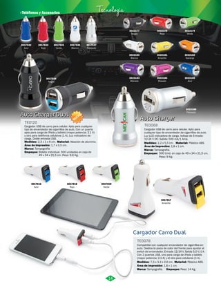 TE0068 
Cargador USB de carro para celular. Apto para 
cualquier tipo de encendedor de cigarrillos de auto. 
Luz LED indicadora de carga. Voltaje de Entrada: 
12-24 V DC. Salida: 500 mA/1 Amp. 
Material: 
Área de Impresión: 
Marca: 
Tampografía. 
1,8 x 1 cm. 
Cargador Carro Dual 
TE0078 
Plástico ABS. 
Compatible con cualquier encendedor de cigarrillos en 
auto. Deslice la pieza de color del frente para ajustar al 
switch del encendedor. Entrada 12/24 V. Salida 5.0 V/1 A. 
Con 2 puertos USB, uno para carga de iPads y tablets 
(mayor potencia: 2.1 A) y el otro para celulares (1 A). 
Medidas: 
Marca: Empaque: 
Material: 
Medidas: 
Empaque: 
7,5 x 3,3 x 2,6 cm. 
Tampografía. Peso: 14 Kg. 
Plástico ABS. 
2,2 x 5,5 cm. 
500 Unid. en caja de 49 x 34 x 21,5 cm. 
Peso: 9 Kg. 
Área de Impresión: 
1,8 x 1 cm. 
· Teléfonos y Accesorios Tecnología 
3017219 
Verde 
3017535 
Verde 
3017533 
Rojo 
Área de Impresión: 1,7 x 0,5 cm. 
3017536 
Blanco 
3017218 
Rojo 
TE0120 
Medidas: 
2,3 x 1 x 6 cm. 
3017216 
Azul 
3022177 
Negro 
3022180 
Blanco 
3022183 
Morado 
3022178 
Rojo 
3022181 
Amarillo 
3022184 
Rosado 
3022182 
Naranja 
3022185 
Azul 
3022186 
Plateado 
3017217 
Amarillo 
3017534 
Negro 
3017537 
Plateado 
Cargador USB de carro para celular. Apto para cualquier 
tipo de encendedor de cigarrillos de auto. Con un puerto 
apto para carga de iPads y tablets (mayor potencia: 2.1 A) 
y otro para teléfonos celulares (1 A). Luz indicadora de 
carga. Doble entrada USB. 
Material: 
Marca: 
Empaque: 
Aleación de aluminio. 
Tampografía 
Bolsita individual. 500 unidades en caja de 
49 x 34 x 21,5 cm. Peso: 9,6 Kg. 
Auto Charger 
Auto Charger Dual 
14 
3022179 
Verde 
3017532 
Azul 
NUEVO 
 