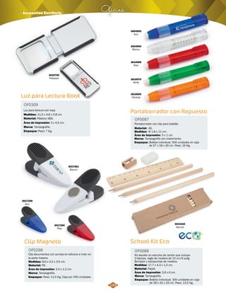 3004594 
Blanco 
3010569 
Rojo 
3010570 
Verde 
3010593 
Naranja 
Portaborrador con Repuesto 
OF0087 
Portaborrador con clip para bolsillo. 
Material: 
Medidas: 
Área de Impresión: 
Φ 1,8 x 11 cm. 
5 x 1 cm. 
AS. 
Marca: 
Empaque: 
Tampografía con tratamiento. 
Bolsita individual. 500 unidades en caja 
de 57 x 18 x 26 cm. Peso: 16 Kg. 
School Kit Eco 
OF0088 
3010163 
Natural 
Kit escolar en estuche de cartón que incluye: 
3 lápices, regla de madera de 15 cm/6 pulg. 
Borrador y sacapuntas de madera. 
Medidas: 
Material: 
17,7 x 4,3 x 1,2 cm. 
Papel. 
Área de Impresión: 3,6 x 6 cm. 
Marca: 
Empaque: 
Tampografía. 
Bolsita individual. 300 unidades en caja 
de 39 x 32 x 33 cm. Peso: 13,5 Kg. 
Oficina · Accesorios Escritorio 
3010792 
Plateado 
Luz para Lectura Book 
OF0309 
Luz para lectura con lupa. 
Medidas: 
Material: 
11,5 x 4,8 x 0,8 cm. 
Plástico ABS. 
Área de impresión: 
Marca: 
Empaque: 
Tampografía. 
3 x 4,5 cm. 
Peso: 7 Kg. 
3017259 
Azul 
3017260 
Rojo 
3017261 
Blanco 
Clip Magneto 
OF0298 
Clip documentos con puntas en silicona e imán en 
la parte trasera. 
Medidas: 
Material: 
8,6 x 3,2 x 3,5 cm. 
PS. 
Área de Impresión: 3,4 x 1,2 cm. 
Marca: 
Empaque: 
Tampografía. 
Peso: 11,5 Kg. Caja por 250 unidades. 
149 
3004593 
Azul 
 