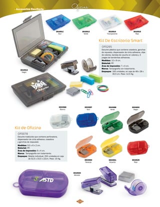 Kit De Escritorio Smart 
OF0295 
Estuche plástico que contiene cosedora, ganchos 
de repuesto, dispensador de cinta adhesiva, clips 
de colores, bandas de caucho en colores y 3 
juegos de banderitas adhesivas. 
Medidas: 
Material: 
12 x 9 cm. 
PP. 
Área de Impresión: 7 x 4 cm. 
Oficina · Accesorios Escritorio 
Kit de Oficina 
OF0078 
Estuche traslúcido que contiene perforadora, 
dispensador de cinta adhesiva, cosedora 
y ganchos de respuesto 
Material: 
Marca: 
Marca: 
Empaque: 
Empaque: 
Medidas: 
PP. 
Tampografía con tratamiento. 
Tampografía con tratamiento. 
Bolsita individual. 200 unidades en caja 
de 52,5 x 33,5 x 22cm. Peso: 15 Kg. 
100 unidades, en caja de 48 x 28 x 
30,5 cm. Peso: 12,5 Kg. 
9,5 x 6 x 2 cm. 
Área de Impresión: 6 x 4 cm. 
3004587 
Azul 
3010911 
Azul 
3010913 
Verde 
3010912 
Negro 
3010914 
Transparente 
3010915 
Rojo 
3004588 
Verde 
3004694 
Negro 
3004960 
Naranja 
3004961 
Amarillo 
3004586 
Blanco 
3010629 
Rojo 
3010520 
Morado 
150 
 