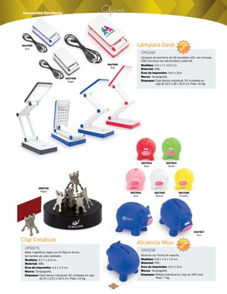 Lámpara Desk 
OF0340 
NUEVO 
Lámpara de escritorio de 24 bombillos LED, con entrada 
USB, funciona con electricidad o pilas AA. 
Medidas: 
Material: 
Área de Impresión: 
Marca: 
4,5 x 7 x 12,5 cm. 
ABS. 
Tampografía 
Empaque: 
4cm x 3cm 
Oficina · Accesorios Escritorio 
Clip Creativo Alcancía Muu 
Base magnética negra con 6 clips en forma 
de hombre de color plateado. Alcancía con forma de vaquita. 
Medidas: Medidas: 
9 x 7 x 2,4 cm. 9,8 x 7,5 x 7,5 cm. 
Marca: Marca: 
Caja blanca individual. 50 unidades en 
caja de 42,5 x 28 x 30,5 cm. Peso: 15 Kg. 
Tampografía. Tampografía 
Empaque: Empaque: 
Caja blanca individual. 50 unidades en caja 
de 41 x 23,5 x 26,5 cm. Peso: 13 Kg. 
Bolsita individual en caja de 100 unid. 
Peso: 7 Kg. 
OF0075 OF0338 
Material: Material: 
ABS. PVC. 
Área de Impresión: Área de Impresión: 
4,4 x 1,5 cm. 3cm x 2cm 
3004791 
Negro 
3017913 
Rojo 
3017935 
Azul 
3017936 
Negro 
3017934 
Rojo 
3017914 
Verde 
3017198 
Amarillo 
3017917 
Azul 
3017916 
Blanco 
3017915 
Azul 
NUEVO 
152 
 