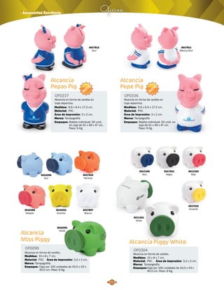 Oficina · Accesorios Escritorio 
3010290 
Azul 
3017912 
Azul 
OF0337 OF0336 
Alcancía en forma de cerdito en 
traje deportivo. 
Alcancía en forma de cerdita en 
traje deportivo. 
Medidas: Medidas: 
9,6 x 9,4 x 17,5 cm. 9,6 x 9,4 x 17,5 cm. 
Área de Impresión: Área de Impresión: 
3 x 2 cm. 3 x 2 cm. 
Bolsita individual. 50 unid. 
en caja de 51 x 49 x 47 cm. 
Peso: 9 Kg. 
3017520 
Naranja 
3010289 
Rosado 
3010292 
Amarillo 
3017897 
Blanco 
3017911 
Blanco/Azul 
3010291 
Verde 
3011330 
Azul 
3017522 
Amarillo 
3011331 
Verde 
OF0099 OF0304 
Medidas: Medidas: 
Área de Impresión: Área de Impresión: 
Material: 
Marca: 
Empaque: 
Material: 
Material: Material: 
Marca: 
Marca: Marca: 
Empaque: 
Empaque: Empaque: 
Alcancia en forma de cerdito. Alcancia en forma de cerdito. 
10 x 8 x 7 cm. 10 x 8 x 7 cm. 
3,2 x 2 cm. 3,2 x 2 cm. 
PVC. 
Tampografía. 
Caja por 100 unidades de 43,5 x 43 x 
40,5 cm. Peso: 9 Kg. 
PVC. 
PVC. PVC. 
Tampografía. 
Tampografía Tampografía 
Caja por 100 unidades de 43,5 x 43 x 
40,5 cm. Peso: 9 Kg. 
Bolsita individual. 50 unid. en 
caja de 51 x 49 x 47 cm. 
Peso: 9 Kg. 
Alcancía Piggy White 
Alcancía 
Miss Piggy 
Alcancía 
Pepas Pig 
Alcancía 
Pepe Pig 
3011332 
Rojo 
3017521 
Negro 
NUEVO 
NUEVO 
153 
 