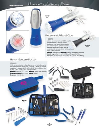 · Herramienteros Herramientas, Linternas y Llaveros 
Herramientero Pocket 
HE0086 
Kit de herramientas que incluye: 1 pinza con cortafrío, 1 cortafrío, 
dos destornilladores de precisión, 1 copa de 1/4 x 3” con soporte 
magnético, 7 copas de 1/4 5, 6, 7, 8, 9, 10, 11 mm, 5 llaves Allen 
de 2, 3, 4, 5, 6 mm, 9 puntas de destornillador. 
Medidas: Material: 
Área de Impresión: Marca: 
Empaque: 
Área de Impresión: 4 x 1,3 cm. Tampografía. Láser 
18,5 x 10,5 x 4,5 cm. Nylon Oxford (estuche). 
10 x 6 cm. Screen. 
Peso: 15 Kg. 
HE0051 
Φ 4,5 x 14 cm. Plástico ABS y acero inoxidable. 
50 Unidades en caja de 29 x 29 x 32 cm. Peso: 8.5 Kg. 
3017276 
Negro 
3017277 
Azul 
3010787 
Azul 
Linterna Multitool Clue 
Linterna con herramientero, 4 LED y una luz 
roja intermitente. 8 servicios: navaja, 
destapador, lima, destornillador de pala, 
llave doble hexágono, quita escamas de 
pescados / extractor anzuelos, hoja de 
sierra / cuchillo serrado, abridor de latas y tijeras. 
3 pilas AAA no incluídas. 
Medidas: Material: 
Empaque: 
Marca: 
3010786 
Negro 
158 
 