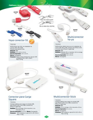 · Teléfonos y Accesorios Tecnología 
HALE DE CADA PUNTA 
NO LO HAGA DEL CENTRO 
Multiconector 
Yo-yo 
Yoyo conector 5S 
TE0138 
Multiconector tipo YoYo, con adaptador de 
puertos USB y MicroUSB. 
Conector para Iphone 5/5S. 
Material: 
Medidas: 
ABS. 
2,5 x 13,3 x 1,4 cm. 
Área de Impresión: 
1,5 x 1,5 cm. 
Conector para Carga 
Square 
TE0102 
Multiconector plástico tipo yo-yo con adaptador de 
puerto USB, Micro USB, conector para iPhone 4/4S 
y conector para iPhone 5 (Lightning). 
Material: 
Medidas: 
Área de Impresión: 
Marca: 
Tampografía. 
Multiconector Stick 
TE0104 
TE0105 
Medidas: 
Material: 
Medidas: 
ABS. 
Empaque: 
Marca: 
Marca: 
Empaque: 
Marca: 
ABS. 
Extendido: 83 cm. Contraído: 13,5 cm de largo 
x 2,8 de ancho x 1,5 cm. 
8,5 cm de largo x 5,6 cm de ancho x 1 cm. 
Extendido: 37 cm. 
9,1 cm de largo x 1,9 cm de ancho x 2,3 cm. 
300 Unidades en caja de 33 x 31.5 x 32 cm. 
Peso: 13.5 Kg. 
Tampografía. 
Tampografía. 
250 Unidades en caja de 34 x 26 x 38 cm. 
Peso: 7.3 Kg. 
Tampografía. 
Conector plástico para carga con entrada USB, 
para iPhone 4/4S, micro USB y conector de 
iPhone 5 (Lightning). 
Conector plástico para carga con entrada USB, 
para iPhone 4/4S, micro USB y conector de 
iPhone 5 (Lightning). 
Área de Impresión: 
Área de Impresión: 
1,5 x 1,5 cm. 
6 x 4 cm. 
6 x 1,3 cm. 
3017432 
Blanco 
3017437 
Blanco 
3017438 
Blanco 
Empaque: Bolsa burbuja individual en caja por 200 
unidades de 36 x 28,5 x 36cm. 
Peso: 5,6 Kg. 
3017696 
Azul 
3017697 
Blanco 
3017698 
Negro 
3017695 
Rojo 
15 
NUEVO 
 