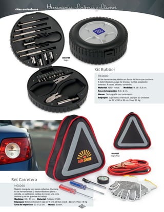 · Herramienteros Herramientas, Linternas y Llaveros 
Kit Rubber 
HE0003 
Kit de herramientas plástico en forma de llanta que contiene: 
6 detornilladores, juego de brocas y puntas, adaptador, 
extensor, 4 copas, alicate y cortafríos. 
Material: Medidas: 
Área de Impresión: 
Marca: 
Empaque: 
ABS + metal. Φ 16 x 5,5 cm. 
3,5 x 2 cm. 
Tampografía con tratamiento. 
Caja blanca individual, caja por 30 unidades 
de 52 x 33,5 x 35 cm. Peso: 21 Kg. 
3004799 
Negro 
3010527 
Negro/Rojo 
Set Carretera 
HE0090 
Maletín triangular con banda reflectiva. Contiene 
kit de herramientas: 2 destornilladores plano y 
estrella, un calibrador, cables de iniciar, una cinta 
aislante y par de guantes de trabajo. 
Medidas: Material: 
Empaque: 
33 x 33 cm. Poliéster 210D. 
Bolsita individual en caja por 7 unid. de 61,5 x 32,5 x 31,5 cm. Peso: 7,6 Kg. 
Área de Impresión: 10 x 5,5 cm. Marca: Screen. 159 
 