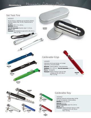 · Herramienteros Herramientas, Linternas y Llaveros 
Calibrador Ergo 
HE0001 
Calibrador de aire para llantas, con mango 
ergonómico y clip para bolsillo. 
Material: 
Cubierta plástica - tubo de aluminio. 
Medidas: 
Marca: 
Empaque: 
Área de Impresión: 
Φ 2 x 15,5 cm. 
Tampografía. 
Bolsita Individual. Caja por 500 
unidades de 40 x 30 x 18 cm. 
Peso: 11,5 Kg. 
5 x 0,7 cm. 
Set Tool Tire 
HE0057 
- 
Set de linterna y calibrador de neumáticos. Práctico 
estuche metálico. Máx. 50 PSI. 2 baterías AAA no 
incluidas. 
Medidas: 
Medidas: 
19,2 x 7,5 x 2,8 cm. 
Material: 
Marca: 
Empaque: 
Área de Impresión: Estuche: Láser 7 x 4,5 cm. 
3004765 
Azul 
- 
Aluminio. 
Láser. 
3004768 
Negro 
3004767 
Verde 
3004907 
Plata 
3004906 
Azul 
3010624 
Verde 
3010623 
Rojo 
3004908 
Negro 
3004766 
Rojo 
Calibrador Key 
HE0002 
Calibrador pequeño de llantas Max. 50 PSI. 
Con gancho sujetador. Colores sólidos. 
Medidas: 
Material: 
Marca: 
Φ 1,5 x 8,3 cm. 
Aluminio. 
Láser. 
Área de Impresión: Laser 4,5 x 0,6 cm. 
- 
Material: 
- 
Área de Impresión: - 
50 Unidades en caja de 40 x 35 x 23 cm. 
Peso: 9.7 Kg. 
3010804 
Plateado 
Empaque: Bolsita Individual. Caja por 1.000 
unidades de 53 x 19 x 29 cm. 
Peso: 10,5 Kg. 
160 
 