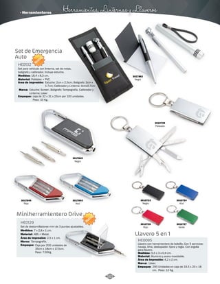 · Herramienteros Herramientas, Linternas y Llaveros 
Set de Emergencia 
Auto 
NUEVO 
HE0132 
Set para vehículo con linterna, set de notas, 
bolígrafo y calibrador. Incluye estuche. 
Medidas: 
Material: 
18,4 x 8,3 cm. 
Poliéster + PVC. 
Estuche: Screen. Boligrafo: Tampografía. Calibrador y 
Linterna: Láser 
Empaque: 
caja de 32 x 31 x 25cm por 100 unidades. 
Peso: 10 Kg. 
3017845 
Negro 
3017844 
Rojo 
3017843 
Azul 
Miniherramientero Drive 
HE0129 
Set de destornilladores mini de 3 puntas ajustables. 
Medidas: 
Material: 
7 x 2,8 x 1 cm. 
ABS + Metal. 
Área de Impresión: 2,5 x 1 cm. 
Marca: 
Empaque: 
Caja por 200 unidades de 
35cm x 18cm x 17.5cm. 
Peso: 7.50Kg 
Marca: 
Tampografía. 
NUEVO 
3010725 
Plateado 
3017862 
Negro 
3010723 
Negro 
3010727 
Verde 
3010726 
Rojo 
3010724 
Azul 
Llavero 5 en 1 
HE0095 
Llavero con herramientero de bolsillo. Con 5 servicios: 
navaja, lima, destapador, tijera y regla. Con argolla 
para llavero. 
Medidas: 
Material: 
Aluminio y acero inoxidable. 
Área de Impresión: 4,2 x 2 cm. 
Marca: 
Empaque: 
5,5 x 3 x 0,9 cm. 
Láser. 
200 Unidades en caja de 33.5 x 20 x 18 
cm. Peso: 12 Kg. 
Área de Impresión: Estuche: 2cm x 2.5cm; Boligrafo: 3cm x 
1.7cm; Calibrador y Linterna: 4cmx0.7cm 
161 
 