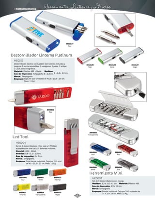 · Herramienteros Herramientas, Linternas y Llaveros 
Destornillador Linterna Platinum 
HE0013 
Destornillador plástico con luz LED. Con baterías incluidas y 
juego de 6 puntas ajustables: 2 hexágonos, 2 palas, 2 philips, 
2 LEDS. Base magnética. 
Material: 
Marca: 
Empaque: 
Plástico ABS + Metal. 
Tampografía. 
Caja por 200 unidades de 40,5 x 20,5 x 20 cm. 
Peso: 11 Kg. 
Área de Impresión: 
Led Tool 
HE0004 
Medidas: 
Tampografía 6 x 1,9 cm. 
Set de 6 destornilladores (3 de pala y 3 Phillips) 
ajustables con una luz LED. Baterías incluidas. 
Material: 
ABS + Metal. 
Medidas: 
Marca: 
Empaque: 
Área de Impresión: 
9 x 3,3 x 1,3 cm. 
9,8 x 3,2 x 1,8 cm. 
Tampografía. 
6 x 2 cm. 
Caja blanca individual. Caja por 200 unid. 
de 41 x 21,5 x 23 cm. Peso: 12 Kg. 
3010125 
Rojo 
3010126 
Verde 
3010127 
Negro 
3004910 
Rojo 
3004911 
Verde 
3004912 
Naranja 
3004913 
Amarillo 
3004914 
Transparente 
3010124 
Azul 
3004565 
Azul 
3004567 
Rojo 
Herramienta Mini 
HE0007 
Set de 6 destornilladores con mango. 
Medidas: Material: 
Marca: 
Empaque: 
3,2 x 10,5 x 1 cm. Plástico ABS. 
Tampografía. 
Área de Impresión: 4,5 x 1,6 cm. 
Bolsita individual. Caja por 200 unidades de 
37 x 25 x 23 cm. Peso: 15 Kg. 
3004566 
Transparente 
3004568 
Verde 
3004569 
Gris 
3004915 
Negro 
3004909 
Azul 
162 
 