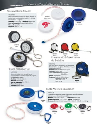 · Cintas Métricas Herramientas, Linternas y Llaveros 
3017247 
Blanco Sólido 
3017248 
Azul traslúcido 
Cinta Métrica Round 
HE0080 
Metro con cubierta circular, con seguro de botón al 
centro. Cinta métrica plástica de 1,5 m. - 60 Pulg. 
Escala métrica y pulgadas. 
Medidas: Material: 
Área de Impresión: Tampografía 3 x 1,5 cm. 
Marca: 
Empaque: 
5,1 x 1,2 cm. Plástico ABS. 
Tampografía. 
Peso: 11,5 Kg. 
3004534 
Blanco 
3004536 
Rojo 
Llavero Mini Flexómetro 
de Bolsillo 
HE0012 
Con cinta métrica metálica de 1 m.-39 pulgadas. 
Escala métrica y pulgadas. Retráctil, con seguro 
y argolla para llavero. 
Medidas: 
Material: 
3,5 x 4 x 1,3 cm. Sin argolla. 
Plástico ABS. 
Marca: 
Empaque: 
Tampografía. 
Bolsa por 100 unidades. 
Caja por 500 unid. de 
48,5 x 23 x 13cm. 
Peso: 10 Kg. 
3004537 
Amarillo 
3004535 
Azul 
Área de Impresión: Tampografía: 
2,2 x 2,2 cm. 
Cinta Métrica Carabiner 
HE0036 
Cinta métrica plástica en colores traslúcidos y gancho carabinero 
del mismo tono. Cinta métrica de 1,5 m. 
Medidas: Material: 
5,3 x 5,3 x 1,8 cm. Plástico ABS. 
Marca: 
Empaque: 
Tampografía. 
Bolsita individual. Caja por 400 unid. de 40 x 30 x 29 cm. 14,5 Kg. 
3010650 
Azul 
3010651 
Rojo 
3010652 
Verde 
3010653 
Negro 
Área de Impresión: 2,4 x 1,3 cm. 
3017235 
Negro 
Cinta métrica Tire 
HE0075 
Llavero con cubierta en forma de llanta. 
Con cinta métrica metálica de 1 m/39 pulgadas. 
Con argolla para llavero. 
Medidas: 
Material: 
Φ 4 x 10 x 1,5 cm. 
Plástico ABS. 
Área de Impresión: 2,3 x 1,2 cm. 
Marca: 
Tampografía. 
Empaque: 
Peso: 14 Kg. 
163 
 