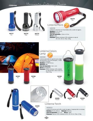 · Linternas Herramientas, Linternas y Llaveros 
Linterna Point 
HE0119 
Linterna en aluminio con 6 bombillos LED y cordón de agarre. 
Medidas: 
Material: 
3 x 4 x 12 cm. 
Aluminio. 
Área de Impresión: 2,5cm x 0,7cm 
Marca: 
Empaque: 
Láser. 
Bolsita individual. 200 unidades en caja de 
20 x 30 x 35 cm. Peso: 15Kg. 
Linterna Colors 
Lamp 
NUEVO 
Área de Impresión: 3cm x 1cm 
3010351 
Plateado 
HE0109 
Medidas: 
4 x 3,6 x 10 cm. 
ABS. 
Tampografía. 
Linterna Torch 
HE0022 
3010352 
Rojo 
Linterna en aluminio de 9 LED y cordón de agarre. 3 baterías AAA no incluidas. 
Medidas: Material: 
Aluminio. 
Marca: 
Φ 2,9 x 8,8 cm. 
Área de Impresión: 4 x 1 cm. 
Empaque: 
Láser. 
Caja por 200 unidades de 36 x 19 x 41 cm. Peso: 13 Kg. 
3017468 
Rojo 
3017469 
Verde 
3010353 
Negro 
3010350 
Azul 
3017467 
Azul 
Linterna extensible con gancho para colgar 
que permite su uso como lámpara. 3 bate-rias 
AAAno incluidas. 
Material: 
Marca: 
Empaque: 
Bolsita individual. 100 unidades 
en caja de 46,5 x 30,5 x 23,5 cm. 
Peso: 6 Kg. 
NUEVO 
3017779 
Plateado 
3017776 
Rojo 
3017778 
Negro 
3017777 
Azul 
164 
 