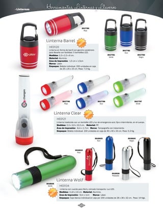 · Linternas Herramientas, Linternas y Llaveros 
Linterna Barrel 
3017780 
Rojo 
Linterna en forma de barril con gancho carabinero 
para llevarla con facilidad. 5 bombillos LED. 
Aluminio. 
1,5 cm x 1,5cm 
Láser. 
Linterna Clear 
3017781 
Verde 
3017782 
Azul 
3017783 
Negro 
Linterna traslúcida con un bombillo LED y luz de emergencia azul, fija e intermitente, en el cuerpo. 
4cm x 1,7cm 
Linterna Wolf 
Linterna con cuerda para fácil y cómodo transporte. Luz LED. 
HE0120 
HE0121 
HE0134 
Material: 
Material: 
Material: 
Medidas: 
Medidas: 
Medidas: 
PP. 
Aluminio. 
2,3 x 2,3 x 6 cm. 
2,3 x 3,9 x 15,5 cm. 
11,8 x 2,6 cm. 
Área de Impresión: 
Área de Impresión: 
Área de Impresión: 
5cm x 1cm 
Marca: 
Marca: 
Marca: 
Empaque: 
Empaque: 
Empaque: 
Tampografía con tratamiento. 
Láser. 
Bolsita individual. 200 unidades en caja 
de 25 x 25 x 15 cm. Peso: 7,5 Kg. 
Bolsita individual. 100 unidades en caja de 40 x 40 x 33 cm. Peso: 5,3 Kg. 
Caja blanca individual en caja por 200 unidades de 36 x 36 x 32 cm. Peso: 14 Kgs. 
3017795 
Rojo 
3017796 
Azul 
3018022 
Rojo 
3018024 
Negro 
3018023 
Azul 
3018026 
Plateado 
3018025 
Verde 
3017797 
Verde 
NUEVO 
NUEVO 
NUEVO 
165 
 