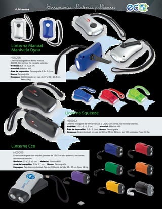· Linternas Herramientas, Linternas y Llaveros 
3010802 
Azul 
HE0056 
Linterna recargable de forma manual. 
3 LEDS. Con correa. No necesita baterías. 
Material: 
Plástico ABS. 
Área de Impresión: 
Marca: 
Empaque: 
Tampografía. 
3010788 
Negro 
3010790 
Rojo 
3010791 
Verde 
3010789 
Azul 
3,5 x 1,1 cm. 
3004776 
Azul 
3004779 
Naranja 
3004778 
Verde 
3010576 
Morado 
Tampografía 3,3 x 2,5 cm. 
100 Unidades en caja de 37 x 29 x 21.5 cm. 
Peso: 8 Kg. 
5,5 x 2,7 cm. 
3004769 
Plateado 
3004780 
Amarillo 
3004777 
Rojo 
3010513 
Negro 
3010801 
Plateado 
Linterna Manual 
Manivela Dyna 
Linterna Squeeze 
Linterna Eco 
HE0052 
HE0005 
Material: 
Material: 
Medidas: 
Medidas: 
Marca: 
Marca: 
Empaque: 
Medidas: 
10 x 2,5 x 5 cm. 
Empaque: 
Área de Impresión: 
Área de Impresión: 
Linterna recargable de forma manual. 3 LEDS. Con correa, no necesita baterías. 
Linterna recargable con impulso, provista de 2 LED de alta potencia, con correa. 
No necesita baterías. 
Plástico ABS. 
Plástico ABS. 
8,5 x 5 x 2,5 cm. 
10,5 x 5 x 2,3 cm. 
Tampografía. 
Tampografía. 
Caja individual, en caja de 36,5 x 23,5 x 31,5cm, por 100 unidades. Peso: 10 Kg. 
Caja blanca individual. Caja por 200 unid. de 54 x 33 x 25 cm. Peso: 18 Kg. 
166 
 