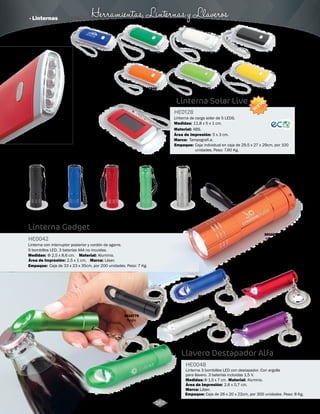 Herramientas, Linternas y Llaveros 
Linterna Solar Live 
HE0128 
Linterna de carga solar de 5 LEDS. 
Medidas: 
Material: 
11,8 x 5 x 1 cm. 
ABS. 
Área de Impresión: 5 x 3 cm. 
Marca: 
Tampografí.a. 
Empaque: 
Caja individual en caja de 29,5 x 27 x 29cm, por 100 
unidades. Peso: 7.60 Kg. 
3017835 
Azul 
3017837 
Verde 
3017838 
Blanco 
3017839 
Negro 
3017842 
Amarillo 
3017841 
Verde Limón 
3017840 
Naranja 
3017836 
Rojo 
NUEVO 
Linterna Gadget 
HE0042 
Linterna con interruptor posterior y cordón de agarre. 
9 bombillos LED. 3 baterías AAA no incuidas. 
Medidas: Material: 
Empaque: 
Φ 2,5 x 8,6 cm. Aluminio. 
Marca: 
Láser. 
Caja de 33 x 23 x 35cm, por 200 unidades. Peso: 7 Kg. 
3010747 
Gun 
3010745 
Verde 
3010746 
Naranja 
Área de Impresión: 2,5 x 1 cm. 
Llavero Destapador Alfa 
HE0048 
Linterna 3 bombillos LED con destapador. Con argolla 
para llavero. 3 baterías incluidas 1,5 V. 
Medidas: Material: 
Marca: 
Empaque: 
Φ 1,5 x 7 cm. Aluminio. 
Láser. 
Caja de 26 x 20 x 22cm, por 300 unidades. Peso: 8 Kg. 
3010773 
Verde 
3010771 
Azul 3010772 
Rojo 
3010774 
Plateado 3010775 
Morado 
3010770 
Negro 
Área de Impresión: 2,6 x 0,7 cm. 
167 
3010743 
Azul 
3010742 
Negro 
3010744 
Rojo 
· Linternas 
 