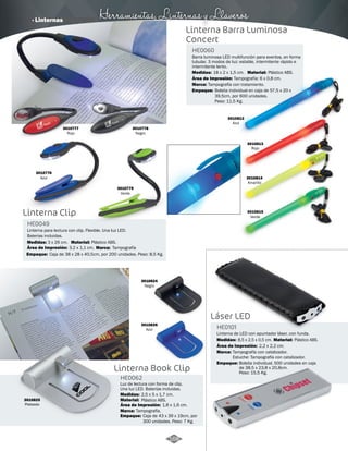 · Linternas Herramientas, Linternas y Llaveros 
Linterna Barra Luminosa 
Concert 
18 x 2 x 1,5 cm. 
3010812 
Azul 
3010776 
Azul 
3010779 
Verde 
3010777 
Rojo 
3010778 
Negro 
3010813 
Rojo 
3010814 
Amarillo 
3010815 
Verde Linterna Clip 
Linterna para lectura con clip. Flexible. Una luz LED. 
Baterias incluidas. 
Barra luminosa LED multifunción para eventos, en forma 
tubular. 3 modos de luz: estable, intermitente rápido e 
intermitente lento. 
HE0049 
HE0060 
Medidas: 
Marca: 
3 x 26 cm. 
Área de Impresión: 3,2 x 1,1 cm. 
Empaque: 
Tampografía 
Caja de 38 x 28 x 40,5cm, por 200 unidades. Peso: 8,5 Kg. 
Material: 
Área de Impresión: 
Material: Plástico ABS. 
Medidas: 
Marca: 
Empaque: 
Plástico ABS. 
Tampografía: 6 x 0,8 cm. 
Tampografía con tratamiento. 
Bolsita individual en caja de 57,5 x 20 x 
39,5cm, por 600 unidades. 
Peso: 11.5 Kg. 
3010824 
Negro 
Linterna Book Clip 
Láser LED 
Luz de lectura con forma de clip. 
Una luz LED. Baterías incluidas. 
Linterna de LED con apuntador láser, con funda. 
HE0062 
HE0101 
Material: 
Marca: 
Empaque: 
Material: 
Marca: 
Empaque: 
Medidas: 
Medidas: 
Plástico ABS. 
Tampografía. 
Caja de 43 x 39 x 19cm, por 
300 unidades. Peso: 7 Kg. 
Plástico ABS. 
Tampografía con catalizador. 
Estuche: Tampografía con catalizador. 
Bolsita individual. 500 unidades en caja 
de 38,5 x 23,8 x 20,8cm. 
Peso: 15,5 Kg. 
2,5 x 5 x 1,7 cm. 
8,5 x 2,5 x 0,5 cm. 
Área de Impresión: 
Área de Impresión: 
1,8 x 1,6 cm. 
2,2 x 2,2 cm. 
3010825 
Plateado 
3010826 
Azul 
168 
 