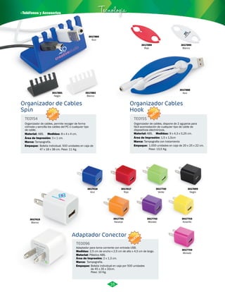 · Teléfonos y Accesorios Tecnología 
3017880 
Azul 
3017881 
Negro 
3017882 
Blanco 
3017889 
Rojo 
8 x 4 x 4 cm. ABS. 9 x 4,3 x 0,25 cm. 
Adaptador Conector 
TE0096 
Marca: 
Adaptador para toma corriente con entrada USB. 
Medidas: 
Material: 
2,5 cm de ancho x 2,5 cm de alto x 4,5 cm de largo. 
Plástico ABS. 
Área de Impresión: 2 x 1,3 cm. 
Marca: 
Empaque: 
Tampografía. 
Bolsita individual en caja por 500 unidades 
de 45 x 35 x 32cm. 
Peso: 10 Kg. 
3017704 
Morado 
3017700 
Verde 
3017699 
Negro 
3017702 
Morado 
3017701 
Naranja 
3017703 
Amarillo 
Material: 
3017415 
Blanco 
3017416 
Azul 
3017417 
Rojo 
Organizador de Cables 
Spin 
Organizador Cables 
Hook 
TE0154 TE0155 
Medidas: Material: Medidas: 
Marca: 
Tampografía. 
Empaque: Empaque: 
Bolsita individual. 500 unidades en caja de 
47 x 18 x 38 cm. Peso: 11 Kg. 
1.000 unidades en caja de 20 x 25 x 22 cm. 
Peso: 13,5 Kg. 
ABS. 
Tampografia con tratamiento 
Organizador de cables, permite recoger de forma 
cómoda y sencilla los cables del PC o cualquier tipo 
de cable. 
Organizador de cables, dispone de 2 agujeros para 
fácil acomodación de cualquier tipo de cable de 
dispositivos electrónicos. 
Área de Impresión: 3 x 1 cm. Área de Impresión: 1,5 x 1,5cm 
3017890 
Blanco 
3017888 
Azul 
16 
NUEVO 
NUEVO 
NUEVO 
 