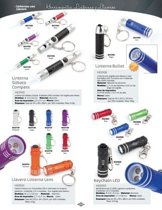 · Linternas con Herramientas, Linternas y Llaveros 
Linterna con argolla para llavero y tres 
bombillos LED. Funciona con 4 baterías 
tipo LR44 incluidas. 
Material: 
Aleación de aluminio. 
Área de Impresión: 
Marca: 
3010687 
Rojo 
3010686 
Azul 
3017450 
Azul 
3010688 
Verde 
3010689 
Negro 
3017330 
Azul 
3017333 
Morado 
3017750 
Verde 
Linterna 
Silbato 
Compass 
3017331 
Rojo 
3017332 
Negro 
HE0100 
Medidas: Φ 1,4 x 9,2 cm. Material: Aluminio. 
Área de Impresión: 2,5 x 0,7 cm. Marca: Láser. 
Linterna con silbato y brújula. 4 baterías LR41 incluidas. Con argolla para llavero. 
Caja de 34 x 28 x 29cm, por 100 unidades. Peso: 9 Kg. 
3010740 
Rojo 
3010737 
Azul 
3010739 
Verde 
3010736 
Negro 
3010738 
Morado 
Empaque: 
3010735 
Plateado 
3010741 
Naranja 
HE0041 
Llavero linterna con 3 bombillos LED e interruptor en la parte 
posterior. 3 baterías 1,5 V incluidas. Con argolla para llavero. 
Material: 
Marca: 
Medidas: 
Área de Impresión: 
Φ 1,7 x 5,5 cm. 
Empaque: 
Aluminio. 
Láser. 
1,7 x 0,7 cm. 
Caja de 23,5 x 16 x 25cm, por 200 unidades. 
Peso: 5 Kg. 
Keychain LED 
HE0093 
Minilinterna de 3 LEDS y gancho carabinero. 
3 baterías 1,5 V incluidas. 
Material: 
Medidas: 
Φ 2,2 x 5,5 cm. 
Área de Impresión: 1,7 x 0,8 cm. Láser. 
Empaque: 
Aluminio. 
Marca: 
Caja de 29 x 29 x 38cm, por 500 unidades. 
Peso: 5.6 Kg. 
Llavero Linterna Lens 
Linterna Bullet 
HE0108 
Medidas: 
1,7 cm de diámetro x 6,5 cm de 
largo sin argolla. 
3 cm de ancho x 0,7 cm de alto. 
Láser. 
NUEVO 
3017451 
Negro 
Empaque: Caja de 24 x 22,5 x 23.5cm, 
por 200 unidades. Peso: 8Kg. 
169 
Llavero 
 