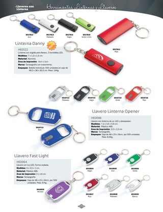 · Llaveros con Herramientas, Linternas y Llaveros 
Linterna Danny 
HE0122 
Linterna con argolla para llavero. 3 bombillos LED. 
Medidas: 
Material: 
Área de Impresión: 
Marca: 
7 x 1,3 x 1,5 cm. 
4cm x 1cm 
Tampografía con tratamiento. 
Empaque: 
Bolsita Individual. 500 unidades en caja de 
48,5 x 38 x 30,5 cm. Peso: 14Kg. 
Llavero Fast Light 
HE0064 
Llavero con luz LED. Forma ovalada. 
Medidas: 
Material: 
Área de Impresión: 
Marca: 
6 x 3,5 x 1 cm. 
Plástico ABS. 
Empaque: 
Aluminio. 
Tampografía. 
3 x 1,6 cm. 
Caja de 48 x 23 x 24cm, por 500 
unidades. Peso: 8 Kg. 
Llavero Linterna Opener 
HE0096 
Llavero con linterna de un LED y destapador. 
Medidas: 
Área de Impresión: 
3010834 
Negro 
3010837 
Rojo 
3010836 
Verde 
3010839 
Morado 
7,3 x 3,5 x 0,9 cm. 
2,5 x 1,5 cm. 
3010838 
Plateado 
3010840 
Blanco 
3010835 
Azul 
Material: 
Marca: 
Empaque: 
Plástico ABS. 
Tampografía. 
Caja de 48 x 23 x 24cm, por 500 unidades. 
Peso: 8.5Kg . 
NUEVO 
3010714 
Negro 
3010716 
Rojo 
3010715 
Verde 
3010712 
Azul 
3010713 
Plateado 
3017812 
Azul 
3017813 
Plateado 
3017814 
Negro 
3017815 
Verde Limón 
3017811 
Rojo 
170 
Linterna 
 