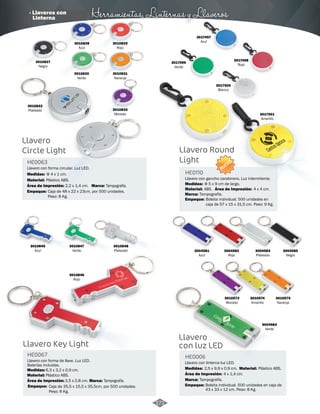 · Llaveros con Herramientas, Linternas y Llaveros 
Llavero 
Circle Light Llavero Round 
3004582 
Rojo 
3004583 
Plateado 
3004581 
Azul 
3004585 
Negro 
3010575 
Naranja 
3010574 
Amarillo 
3010573 
Morado 
3004584 
Verde 
Llavero 
con luz LED 
HE0006 
Llavero con linterna luz LED. 
Medidas: Material: 
Área de Impresión: 4 x 1,4 cm. 
Marca: 
Empaque: 
2,5 x 9,9 x 0,9 cm. Plástico ABS. 
Tampografía. 
Bolsita individual. 500 unidades en caja de 
43 x 33 x 12 cm. Peso: 8 Kg. 
Light 
Llavero con forma circular. Luz LED. 
Llavero con gancho carabinero, Luz intermitente. 
HE0063 
HE0110 
Material: 
Material: 
Medidas: 
Medidas: 
Plástico ABS. 
ABS. 
Φ 4 x 1 cm. 
Área de Impresión: Φ 5 x 9 cm de largo. 
Área de Impresión: 
Marca: 
Marca: 
Caja de 48 x 22 x 23cm, por 500 unidades. 
Peso: 8 Kg. 
Marca: 
Empaque: 
Empaque: 
2,2 x 1,4 cm. 
4 x 4 cm. 
Tampografía. 
Tampografía. 
Tampografía. 
Bolsita individual. 500 unidades en 
caja de 57 x 15 x 31,5 cm. Peso: 9 Kg. 
3010832 
Plateado 
3010829 
Rojo 
3017497 
Azul 
3017498 
3017499 Rojo 
Verde 
3017500 
Blanco 
3017501 
Amarillo 
3010830 
Verde 
3010831 
Naranja 
3010833 
Morado 
3010827 
Negro 
3010828 
Azul 
3010847 
Verde 
3010846 
Rojo 
3010848 
Plateado 
3010845 
Azul 
Llavero Key Light 
HE0067 
Llavero con forma de llave. Luz LED. 
Baterías incluidas. 
Medidas: 6,3 x 3,2 x 0,9 cm. 
Material: 
Plástico ABS. 
Área de Impresión: 3,5 x 0,8 cm. 
Empaque: 
Caja de 35,5 x 15,5 x 35,5cm, por 500 unidades. 
Peso: 8 Kg. 
NUEVO 
171 
Linterna 
 