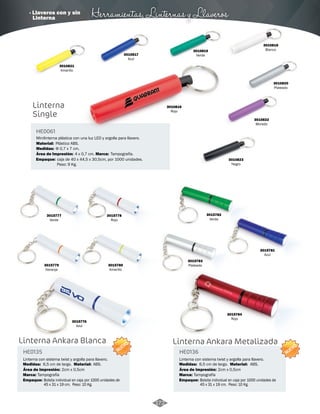 · Llaveros con y sin Herramientas, Linternas y Llaveros 
Minilinterna plástica con una luz LED y argolla para llavero. 
Tampografía. 
Linterna 
Single 
Material: 
Área de Impresión: 
Plástico ABS. 
3015777 
Verde 
3015778 
Rojo 
Linterna Ankara Blanca 
HE0135 HE0136 
Linterna con sistema twist y argolla para llavero. Linterna con sistema twist y argolla para llavero. 
Medidas: Material: Medidas: Material: 
Marca: Marca: 
Empaque: Empaque: 
6,5 cm de largo. ABS. 6,5 cm de largo. ABS. 
Área de Impresión: 2cm x 0,5cm Área de Impresión: 2cm x 0,5cm 
Tampografía Tampografía 
Bolsita individual en caja por 1000 unidades de 
45 x 31 x 19 cm. Peso: 10 Kg. 
Bolsita individual en caja por 1000 unidades de 
45 x 31 x 19 cm. Peso: 10 Kg. 
NUEVO 
NUEVO 
Linterna Ankara Metalizada 
Empaque: 
Marca: 
caja de 40 x 44,5 x 30,5cm, por 1000 unidades. 
Peso: 9 Kg. 
HE0061 
Medidas: 
Φ 0,7 x 7 cm. 
4 x 0,7 cm. 
3010823 
Negro 
3015780 
Amarillo 
3015776 
Azul 
3015784 
Rojo 
3015781 
Azul 
3015782 
Verde 
3015783 
3015779 Plateado 
Naranja 
3010822 
Morado 
3010820 
Plateado 
3010821 
Amarillo 
3010819 
Verde 
3010818 
Blanco 
3010817 
Azul 
3010816 
Rojo 
172 
Linterna 
 