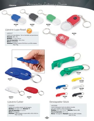· Llaveros Herramientas, Linternas y Llaveros 
Destapador Stick 
HE0088 
Llavero destapador hecho de plástico durable, 
para abrir botellas y latas de gaseosas. 
Medidas: Material: 
3017286 
Blanco 
6,6 x 1,2 x 1,3 cm. Plástico ABS. 
Marca: Empaque: 
Tampografía. Caja por 1000 unidades. 
peso: 9.5 Kg. 
3017285 
Verde 
3017284 
Azul 
3017287 
Rojo 
3017283 
Amarillo 
3017288 
Negro 
Área de Impresión: 3,5 x 1 cm. 
Llavero con lupa plástica. Con un bombillo Led para lectura. 
Material: 
Área de Impresión: 
Marca: 
3010208 
Azul 
ABS + PS. 
3010210 
Blanco 
3010209 
Rojo 
Llavero Cutter 
HE0015 
Medidas: Material: 
Marca: 
Empaque: 
Llavero con cuchilla retráctil. De fácil agarre. 
10 x 2,9 x 1 cm. PS. 
Tampografía 
Área de Impresión: 2 x 1,6 cm. 
1.000 Unidades en caja de 36,5 x 33,5 x 30,5 cm. 
Peso: 12,5 Kg. 
3017831 
Rojo 
3017834 
Verde 
3017833 
Negro 
3017832 
Azul 
HE0127 
Medidas: 
7 x 3,4 x 0,9 cm. 
2cm x 2cm 
Tampografía. 
NUEVO 
Llavero Lupa Read 
Empaque: Empaque: caja de 47x37x21cm, por 500 unidades. 
Peso: 9 Kg. 
173 
 