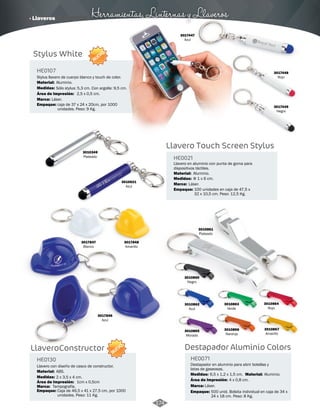 · Llaveros Herramientas, Linternas y Llaveros 
HE0107 
Stylus llavero de cuerpo blanco y touch de color. 
Material: 
Medidas: 
Área de Impresión: 
HE0130 
Aluminio. 
2,5 x 0,5 cm. 
Llavero con diseño de casco de constructor. 
Material: 
Medidas: 
Sólo stylus: 5,3 cm. Con argolla: 9,5 cm. 
ABS. 
2 x 3,5 x 4 cm. 
1cm x 0,5cm 
Láser. 
Área de Impresión: 
Tampografía. 
Marca: 
Marca: 
NUEVO 
NUEVO 
3017447 
Azul 
3017448 
Rojo 
3017449 
Negro 
3017847 
Blanco 
3017848 
Amarillo 
3017846 
Azul 
Stylus White 
LlaveroConstructor 
Llavero Touch Screen Stylus 
HE0021 
Llavero en aluminio con punta de goma para 
dispositivos táctiles. 
Material: 
Medidas: 
Aluminio. 
Empaque: 
Empaque: 
Marca: 
Φ 1 x 6 cm. 
100 unidades en caja de 47,5 x 
32 x 10,5 cm. Peso: 12,5 Kg. 
caja de 37 x 24 x 20cm, por 1000 
unidades. Peso: 9 Kg. 
3010621 Láser. 
Azul 
3010349 
Plateado 
3010861 
Plateado 
3010863 
Verde 
3010867 
Amarillo 
3010866 
Naranja 
3010860 
Negro 
3010865 
Morado 
3010864 
Rojo 
3010862 
Azul 
Destapador Aluminio Colors 
HE0071 
Destapador en aluminio para abrir botellas y 
latas de gaseosas. 
Medidas: Material: 
Marca: 
Empaque: Empaque: 
6,5 x 1,2 x 1,5 cm. Aluminio. 
Láser. 
500 unid. Bolsita individual en caja de 34 x 
24 x 18 cm. Peso: 8 Kg. 
Caja de 46,5 x 41 x 27,5 cm, por 1000 
unidades. Peso: 11 Kg. 
Área de Impresión: 4 x 0,8 cm. 
174 
 