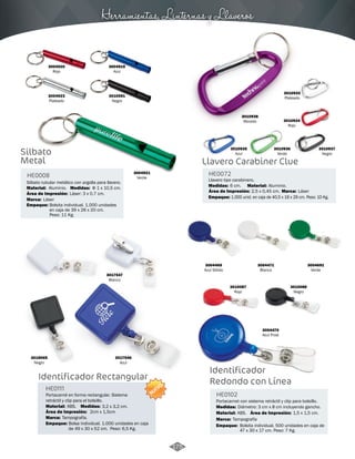 Herramientas, Linternas y Llaveros 
3010938 
Morado 
3010933 
Plateado 
3010937 
Negro 
3010935 
Azul 
3010934 
Rojo 
3010936 
Verde 
Llavero Carabiner Clue 
HE0072 
Medidas: Material: 
Llavero tipo carabinero. 
6 cm. Aluminio. 
Marca: 
1.000 unid. en caja de 40,5 x 19 x 29 cm. Peso: 10 Kg. 
Área de Impresión: 2,5 x 0,45 cm. 
Empaque: 
3004920 
Rojo 
3004923 
Plateado 
Silbato 
Metal 
HE0008 
Silbato tubular metálico con argolla para llavero. 
Medidas: 
Material: 
Marca: 
Aluminio. 
Láser 
Área de Impresión: 
Empaque: 
Φ 1 x 10,5 cm. 
Láser: 3 x 0,7 cm. 
Bolsita individual. 1.000 unidades 
en caja de 39 x 26 x 20 cm. 
Peso: 11 Kg. 
3004921 
Verde 
3004919 
Azul 
3010591 
Negro 
Láser 
Identificador 
Redondo con Línea 
HE0102 
Portacarnet con sistema retráctil y clip para bolsillo. 
Medidas: 
Diámetro: 3 cm x 8 cm incluyendo gancho. 
Material: 
Marca: 
Empaque: 
Área de Impresión: 1,5 x 1,5 cm. 
ABS. 
Tampografía 
Bolsita individual. 500 unidades en caja de 
47 x 30 x 17 cm. Peso: 7 Kg. 
3004469 
Azul Sólido 
3010087 
Rojo 
3017547 
Blanco 
3018065 
3017546 
Negro 
Azul 
Identificador Rectangular 
3004471 
Blanco 
3010088 
Negro 
3004470 
Azul Frost 
3004691 
Verde 
HE0111 
Portacarné en forma rectangular. Sistema 
retráctil y clip para el bolsillo. 
Material: Medidas: 
ABS. 3,2 x 3,2 cm. 
2cm x 1,5cm 
Área de Impresión: 
Marca: 
Empaque: 
Tampografía. 
NUEVO 
Bolsa individual. 1.000 unidades en caja 
de 49 x 30 x 52 cm. Peso: 6,5 Kg. 
175 
 