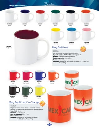 · Mugs de Cerámica Bebidas 
3019423 
Azul 
Mug Sublimación Change 
Mug Sublime 
Mug en cerámica, interior blanco y exterior de colores 
variados. Cambia de color al contacto con bebidas calientes. 
Mug fabricado en porcelana para sublimación. 
BE0131 
BE0110 
Empaque: 
Empaque: 
Medidas: 
Medidas: 
Material: 
Área de impresión: 
Área de impresión: 
Marca: 
Marca: 
Capacidad: 
Capacidad: 
Canastilla por 36 unidades en caja de 
74 x 50 x 13 cm. Peso: 14 Kg. 
Canastilla de 36 unidades en caja de 42 x 27 x 31 cm 
Peso: 15 Kg. 
12 x 8 x 9,5 cm. 
Diámetro de 8,2 cm x 9,5 cm. 
18cm x 8cm 
18cm x 8cm 
Porcelana grado AA. 
Sublimación. 
Sublimación. 
12 oz. 
11 oz. 
NUEVO 
NUEVO 
3019421 
Rojo 
3019424 
Negro 
3019422 
Rojo Rosado 
3019425 
Verde 
3019427 
Amarillo 
3019426 
Naranja 
3019287 
Rojo 
3019289 
Negro 
3019294 
Rosado 
3019292 
Rojo Carmel 
3019291 
Amarillo 
3019286 
Azul 
3019293 
Azul Claro 
3019290 
Naranja 
3019285 
Blanco 
3019288 
Verde 
177 
 