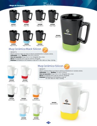 · Mugs de Cerámica Bebidas 
3019261 
Negro/Azul Claro 
Mug Cerámica Black Silicon 
Mug en cerámica negro con base en silicona antideslizante en variados colores. 
Canastilla por 36 unidades en caja de 37 x 26 x 39,5 cm. Peso: 13,8 Kg. 
Mug Cerámica Silicon 
Mug en cerámica blanco con base en silicona antideslizante en variados colores. 
BE0073 
BE0071 
Empaque: 
Empaque: 
Medidas: 
Medidas: 
Área de impresión: 
Área de impresión: 
Marca: 
Marca: 
Capacidad: 
Capacidad: 
Canastilla por 36 unidades en caja de 
37 x 26 x 39,5 cm. Peso: 13,8 Kg. 
Tampo: 4cm x 2 cm, Serigrafia: 6cm x 4cm 
Tampo: 4cm x 2 cm, Serigrafia: 6cm x 4cm 
Tampografía para mugs de cerámica, Serigrafia 
Tampografía para mugs de cerámica, Serigrafia 
11 oz. 
11 oz. 
12,6 x 6,2 x 10,3 cm. 
11 x 8,3 x 12,8 cm. 
NUEVO 
NUEVO 
3019168 
Negro/Rojo 
3019258 
Negro/Blanco 
3019259 
Negro/Negro 
3019262 
Negro/Verde 
3019164 
Blanco/Azul 
3019166 
Blanco/Negro 
3019263 
Blanco/Blanco 
3019265 
Blanco/Azul 
3019264 
Blanco/Naranja 
3019266 
Blanco/Verde 
3019430 
Blanco/Amarillo 
3019165 
Blanco/Rojo 
3019428 
Negro/Amarillo 
3019260 
Negro/Naranja 
178 
3019167 
Negro/Azul 
 