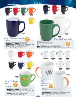 Mug Cerámica Horacio 
BE0140 
Mug interior blanco, exterior de diferentes colores. 
Capacidad: 
12 oz. 
Tampografía para mugs de cerámica, Serigrafia. 
Empaque: 
Medidas: 
Área de impresión: 
Marca: 
11,8 x 6,2 x 11 cm. 
Tampo: 3,5cm x 3,5cm; Serigrafia: 6cm x 4cm 
Canastilla por 36 unidades en caja de 
68 x 39 x 13 cm. Peso: 13 Kg. 
Bebidas 
BE0070 
Capacidad: Cerámica. 
Serigrafia, Tampografía para mugs de cerámica. 
Mug 
Cerámica 
Polonio 
BE0125 
Mug Cerámica Latte 
Mug color blanco y asa de color. 
Capacidad: 14 oz. 
Medidas: 
13 x 6 x 11,5 cm. 
Área de impresión: 
Marca: Tampografía para mugs de cerámica, Serigrafia. 
Empaque: 
NUEVO 
Tampo: 4cm x 3,5cm; Serigrafia: 6cm x 4cm 
Canastilla por 36 unidades en caja de 
80 x 50 x 14 cm. Peso: 16,1 Kg. 
NUEVO 
NUEVO 
3019478 
Naranja 
3019480 
Azul 
3019479 
Amarillo 
3019389Rojo 3019390 
Azul 
3019391 
Negro 
3019393 
Amarillo 
3019392 
Verde 
3019395 
Morado 
3019394 
Naranja 
3019180 
Rojo 
3019181 
Negro 
3019161 
Blanco 
3019182 
Verde 
3019162 
Azul 
3019472 
Azul 
3019473 
Amarillo 
3019471 
Negro 
3019469 
Rojo 
3019470 
Naranja 
3019468 
Blanco 
3019474 
Verde 
Mug Cerámica 
Puck 
BE0139 
NUEVO 
Mug pequeño interior blanco, exterior de diferentes colores. 
Capacidad: 9 oz. 
Medidas: 
7,5 x 5,5 x 9 cm. 
Área de impresión: 
Marca: Tampografía para mugs de cerámica, Serigrafia 
Empaque: 
Tampo: 2,5cm x 2cm; Serigrafia: 6cm x 4cm 
Canastilla por 36 unidades en caja de 
48 x 36 x 10 cm. Peso: 11 Kg. 
Mug redondo en cerámica de 12 oz. 
Material: 
Área de impresión: 
Tampo: 4cm x 2 cm, Serigrafia: 6cm x 4cm 
12 Oz. 
Marca: 
Empaque: 
Canastilla por 36 piezas, caja de 44.5cm x 27cm x 39.5cm. Peso: 13 Kg. 
180 
3019475 
Negro 
3019476 
Rojo 
3019477 
Verde 
· Mugs de Cerámica 
 