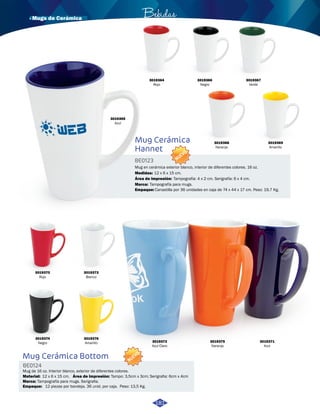· Mugs de Cerámica Bebidas 
3019364 
Rojo 
Mug Cerámica 
Hannet 
BE0123 
NUEVO 
Mug en cerámica exterior blanco, interior de diferentes colores. 16 oz. 
Medidas: 
12 x 6 x 15 cm. 
Área de impresión: 
Marca: Tampografía para mugs. 
Empaque: 
Tampografía: 4 x 2 cm. Serigrafía: 6 x 4 cm. 
Canastilla por 36 unidades en caja de 74 x 44 x 17 cm. Peso: 19,7 Kg. 
3019365 
Azul 
3019367 
Verde 
3019369 
Amarillo 
3019368 
Naranja 
3019370 
Rojo 
3019373 
Blanco 
3019374 
Negro 
3019376 
Amarillo 
Mug Cerámica Bottom 
BE0124 
Material: 
Empaque: 
NUEVO 
Mug de 16 oz. Interior blanco, exterior de diferentes colores. 
Área de impresión: 
12 x 6 x 15 cm. Tampo: 3,5cm x 3cm; Serigrafia: 6cm x 4cm 
Marca: Tampografía para mugs. Serigrafia. 
12 piezas por bandeja. 36 unid. por caja. Peso: 13,5 Kg. 
3019366 
Negro 
3019371 
Azul 
3019375 
Naranja 
3019372 
Azul Claro 
181 
 