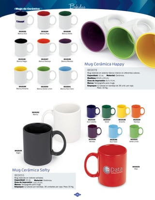 · Mugs de Cerámica Bebidas 
Mug Cerámica Happy 
BE0078 
Mug redondo en exterior blanco interior en diferentes colores. 
Capacidad: 
11 oz. 
Área de impresión: 
4,4 x 4 cm. 
Tampografía para mugs 
Empaque: 
Material: 
Marca: 
Cerámica. 
12 piezas en bandeja de 36 unid. por caja. 
Peso: 15 Kg. 
3019193 
Blanco/Azul 
3019194 
Blanco/Rojo 
3019197 
Blanco/Naranja 
3019200 
Blanco/Verde Limón 
3019196 
Blanco/Negro 
3019199 
Blanco/Amarillo 
3019195 
Blanco/Verde 
3019198 
Blanco/Morado 
3019201 
Blanco/Azul Claro 
Medidas: Φ 6,5 x 23 cm. 
3019152 
Blanco 
Mug Cerámica Softy 
BE0055 
Mug redondo en colores variados. 
Capacidad: 
11 oz. 
Área de impresión: 
4,4 x 4 cm. 
Tampografía para mugs. 
Empaque: 
Material: 
Marca: 
Cerámica. 
12 piezas por bandeja. 36 unidades por caja. Peso 15 Kg. 
3019154 
Negro 
3019155 
Azul Cobalto 
3019157 
Verde 
3019158 
Amarillo 
3019186 
Azul Claro 
3019159 
Naranja 
3019160 
Morado 
3019187 
Verde Limón 
3019153 
Rojo 
182 
 