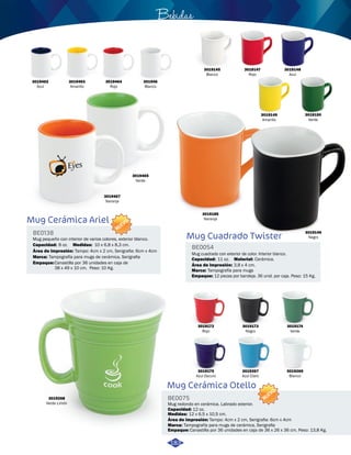 3019145 
Blanco 
3019185 
Naranja 
Bebidas 
BE0054 
3019147 
Rojo 
3019149 
Amarillo 
Capacidad: Cerámica. 
Marca: Tampografía para mugs 
3019175 
Azul Oscuro 
3019267 
Azul Claro 
Mug Cerámica Otello 
BE0075 
Mug redondo en cerámica. Labrado exterior. 
Capacidad: 
12 oz. 
12 x 6,5 x 10,5 cm. 
Medidas: 
Área de impresión: 
Marca: 
NUEVO 
Tampografía para mugs de cerámica, Serigrafia 
Empaque: 
3019148 
Azul 
Tampo: 4cm x 2 cm, Serigrafia: 6cm x 4cm 
3019150 
Verde 
3019146 
Negro 
Canastilla por 36 unidades en caja de 36 x 26 x 36 cm. Peso: 13,8 Kg. 
BE0138 
NUEVO 
Capacidad: 8 oz. 
10 x 6,8 x 8,3 cm. 
Área de impresión: 
Marca: Tampografía para mugs de cerámica, Serigrafia 
3019268 
Verde Limón 
3019269 
Blanco 
3019172 
Rojo 
3019173 
Negro 
3019174 
Verde 
3019462 
Azul 
3019463 
Amarillo 
3019464 
Rojo 
301946 
Blanco 
3019465 
Verde 
3019467 
Naranja 
Mug Cerámica Ariel 
Mug pequeño con interior de varios colores, exterior blanco. 
Medidas: 
Empaque: 
Tampo: 4cm x 2 cm, Serigrafia: 6cm x 4cm 
Canastilla por 36 unidades en caja de 
38 x 49 x 10 cm. Peso: 10 Kg. 
Mug Cuadrado Twister 
Mug cuadrado con exterior de color. Interior blanco. 
Material: 
Área de impresión: 
3,8 x 4 cm. 
11 oz. 
Empaque: 12 piezas por bandeja. 36 unid. por caja. Peso: 15 Kg. 
183 
 