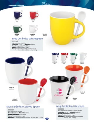 · Mugs de Cerámica Bebidas 
3019129 
Amarillo 
3019126 
Azul 
3019127 
Rojo 
3019128 
Verde 
3019130 
Blanco 
Mug Cerámica Whitespoon 
BE0049 
Mug redondo con cuchara. 
Capacidad: 12 oz. 
Material: 
Cerámica. 
Área de impresión: 
4,4 x 3,4 cm. 
Marca: 
Tampografía para mugs. 
Empaque: 
3019136 
Azul/Blanco 
3019137 
Rojo/Blanco 
Mug Cerámica Colored Spoon 
BE0051 
Mug redondo con cuchara. 
Capacidad: 12 oz. 
Material: 
Cerámica. 
Área de impresión: 
Empaque: 
4,4 x 3,4 cm. 
12 piezas por bandeja. 36 unid. por caja. Peso: 13,5 Kg. 
Marca: 
Canastilla por 33 unidades. caja de 
40cm x 28cm x 32.5cm. Peso: 12Kg 
Tampografía para mugs 
3019139 
Negro 
3019142 
Naranja 
Mug Cerámica Litespoon 
BE0052 
Mug redondo con cucharita e interior de color. 
Capacidad: Material: 
10 oz. Cerámica. 
Área de impresión: 
Marca: 
4 x 3,6 cm. 
Tampografía para mugs 
Empaque: 
12 piezas por bandeja. 36 unidades 
por caja. Peso 13,5 Kg. 
3019138 
Azul 
3019141 
Verde 
3019140 
Rojo 
186 
3019143 
Blanco 
 